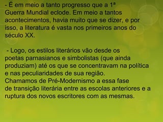 - É em meio a tanto progresso que a 1ª
Guerra Mundial eclode. Em meio a tantos
acontecimentos, havia muito que se dizer, e por
isso, a literatura é vasta nos primeiros anos do
século XX.
- Logo, os estilos literários vão desde os
poetas parnasianos e simbolistas (que ainda
produziam) até os que se concentravam na política
e nas peculiaridades de sua região.
Chamamos de Pré-Modernismo a essa fase
de transição literária entre as escolas anteriores e a
ruptura dos novos escritores com as mesmas.
 