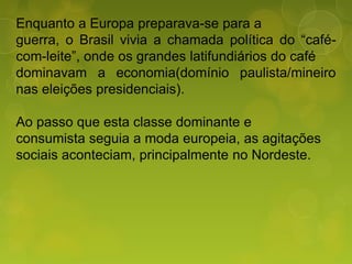 Enquanto a Europa preparava-se para a
guerra, o Brasil vivia a chamada política do “café-
com-leite”, onde os grandes latifundiários do café
dominavam a economia(domínio paulista/mineiro
nas eleições presidenciais).
Ao passo que esta classe dominante e
consumista seguia a moda europeia, as agitações
sociais aconteciam, principalmente no Nordeste.
 