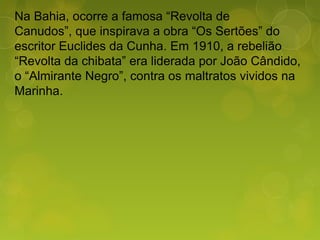 Na Bahia, ocorre a famosa “Revolta de
Canudos”, que inspirava a obra “Os Sertões” do
escritor Euclides da Cunha. Em 1910, a rebelião
“Revolta da chibata” era liderada por João Cândido,
o “Almirante Negro”, contra os maltratos vividos na
Marinha.
 
