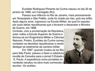 Euclides Rodrigues Pimenta da Cunha nasceu no dia 20 de
janeiro de 1866, em Cantagalo (RJ).
Passou sua infância no Rio de Janeiro, mais precisamente
em Teresópolis e São Fidélis, onde foi criado por tias, pois era órfão.
Após alguns anos, ingressou na Escola Militar, da qual foi expulso
por suas idéias republicanas que o levaram a desacatar o Ministro
de Guerra, em 1888.
Contudo, com a proclamação da República, o
autor voltou à Escola Superior de Guerra e
formou-se em Engenharia Militar e Ciências
Naturais. Porém, Euclides da Cunha começou a
contestar as decisões republicanas e resolveu
desligar-se totalmente da carreira militar.
Em 1897, quando mudou-se do Rio
para São Paulo, passou a fazer a cobertura da
revolta de Canudos para o jornal O Estado de
S. Paulo. A experiência como jornalista no
nordeste resultou na obra mais conhecida do
escritor: Os sertões.
 
