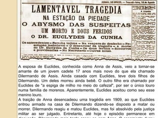 A esposa de Euclides, conhecida como Anna de Assis, veio a tornar-se
amante de um jovem cadete 17 anos mais novo do que ela chamado
Dilermando de Assis. Ainda casada com Euclides, teve dois filhos de
Dilermando. Um deles morreu ainda bebê. O outro filho era chamado por
Euclides de "a espiga de milho no meio do cafezal", por ser o único louro
numa família de morenos. Aparentemente, Euclides aceitou como seu esse
menino louro.
A traição de Anna desencadeou uma tragédia em 1909, ao que Euclides
entrou armado na casa de Dilermando dizendo-se disposto a matar ou
morrer. Dilermando reagiu e matou Euclides, mas foi absolvido pela justiça
militar ao ser julgado. Entretanto, até hoje o episódio permanece em
 
