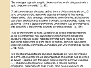 "Era um lugar sagrado, cingido de montanhas, onde não penetraria a
ação do governo maldito" (p. 35).
"A urbs monstruosa, de barro, definia bem a civitas sinistra do erro. O
novo povoado surgia, dentro de algumas semanas já feito ruínas.
Nascia velho. Visto de longe, desdobrado pelo cômoros, atulhando as
canhadas, cobrindo área enorme, truncado nas quebradas, revolto nos
pendores - tinha o aspecto perfeito de uma cidade cujo solo houvesse
sido sacudido e brutalmente dobrado por um terremoto" (p. 136).
"Não se distinguiam as ruas. Substituía-as dédalo desesperador de
becos estreitíssimos, mal separando o baralhamento caótico dos
casebres feitos ao acaso, testadas volvidas para todos os pontos,
cumeeiras orientando-se para todos os rumos, como se tudo aquilo
fosse construído, febrilmente, numa noite, por uma multidão de loucos
..." (p. 138).
"[os casebres] Cobertas de camadas espessas de vinte centímetros
de barro, sobre ramos de iço, lembravam as choupanas dos gauleses
de César. Traiam a fase transitória entre a caverna primitiva e a casa.
(...). O mesmo desconforto e, sobretudo, a mesma pobreza
repugnante, traduzindo de certo modo, mais do que a miséria do
 