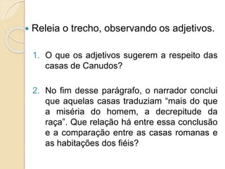  Releia o trecho, observando os adjetivos.
1. O que os adjetivos sugerem a respeito das
casas de Canudos?
2. No fim desse parágrafo, o narrador conclui
que aquelas casas traduziam “mais do que
a miséria do homem, a decrepitude da
raça”. Que relação há entre essa conclusão
e a comparação entre as casas romanas e
as habitações dos fiéis?
 