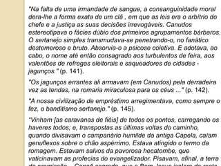 "Na falta de uma irmandade de sangue, a consanguinidade moral
dera-lhe a forma exata de um clã , em que as leis era o arbítrio do
chefe e a justiça as suas decisões irrevogáveis. Canudos
estereotipava o fácies dúbio dos primeiros agrupamentos bárbaros.
O sertanejo simples transmudava-se penetrando-o, no fanático
destemeroso e bruto. Absorvia-o a psicose coletiva. E adotava, ao
cabo, o nome até então consagrado aos turbulentos de feira, aos
valentões de refregas eleitorais e saqueadores de cidades -
jagunços." (p. 141).
"Os jagunços errantes ali armavam (em Canudos) pela derradeira
vez as tendas, na romaria miraculosa para os céus ..." (p. 142).
"A nossa civilização de empréstimo arregimentava, como sempre o
fez, o banditismo sertanejo." (p. 145).
“Vinham [as caravanas de fiéis] de todos os pontos, carregando os
haveres todos; e, transpostas as últimas voltas do caminho,
quando divisavam o campanário humilde da antiga Capela, caíam
genuflexos sobre o chão aspérrimo. Estava atingido o termo da
romagem. Estavam salvos da pavorosa hecatombe, que
vaticinavam as profecias do evangelizador. Pisavam, afinal, a terra
 