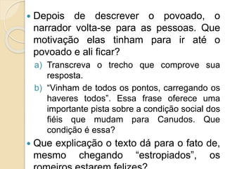  Depois de descrever o povoado, o
narrador volta-se para as pessoas. Que
motivação elas tinham para ir até o
povoado e ali ficar?
a) Transcreva o trecho que comprove sua
resposta.
b) “Vinham de todos os pontos, carregando os
haveres todos”. Essa frase oferece uma
importante pista sobre a condição social dos
fiéis que mudam para Canudos. Que
condição é essa?
 Que explicação o texto dá para o fato de,
mesmo chegando “estropiados”, os
 