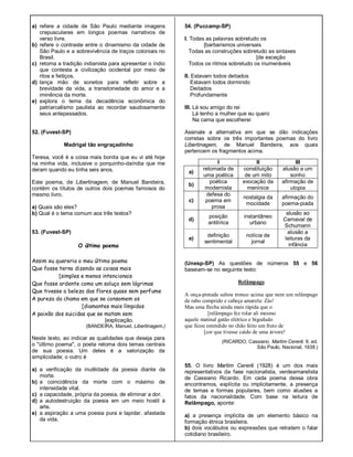 a) refere a cidade de São Paulo mediante imagens
crepusculares em longos poemas narrativos de
verso livre.
b) refere o contraste entre o dinamismo da cidade de
São Paulo e a sobrevivência de traços coloniais no
Brasil.
c) retoma a tradição indianista para apresentar o índio
que contesta a civilização ocidental por meio de
ritos e feitiços.
d) lança mão de sonetos para refletir sobre a
brevidade da vida, a transitoriedade do amor e a
iminência da morte.
e) explora o tema da decadência econômica do
patriarcalismo paulista ao recordar saudosamente
seus antepassados.
52. (Fuvest-SP)
Madrigal tão engraçadinho
Teresa, você é a coisa mais bonita que eu vi até hoje
na minha vida, inclusive o porquinho-daíndia que me
deram quando eu tinha seis anos.
Este poema, de Libertinagem, de Manuel Bandeira,
contém os títulos de outros dois poemas famosos do
mesmo livro.
a) Quais são eles?
b) Qual é o tema comum aos três textos?
53. (Fuvest-SP)
O último poema
Assim eu quereria o meu último poema
Que fosse terno dizendo as coisas mais
[simples e menos intencionais
Que fosse ardente como um soluço sem lágrimas
Que tivesse a beleza das flores quase sem perfume
A pureza da chama em que se consomem os
[diamantes mais límpidos
A paixão dos suicidas que se matam sem
[explicação.
(BANDEIRA, Manuel, Libertinagem.)
Neste texto, ao indicar as qualidades que deseja para
o "último poema", o poeta retoma dois temas centrais
de sua poesia. Um deles é a valorização da
simplicidade; o outro é
a) a verificação da inutilidade da poesia diante da
morte.
b) a coincidência da morte com o máximo de
intensidade vital.
c) a capacidade, própria da poesia, de eliminar a dor.
d) a autodestruição da poesia em um meio hostil à
arte.
e) a aspiração a uma poesia pura e lapidar, afastada
da vida.
54. (Puccamp-SP)
I. Todas as palavras sobretudo os
[barbarismos universais
Todas as construções sobretudo as sintaxes
[de exceção
Todos os ritmos sobretudo os inumeráveis
II. Estavam todos deitados
Estavam todos dormindo
Deitados
Profundamente
III. Lá sou amigo do rei
Lá tenho a mulher que eu quero
Na cama que escolherei
Assinale a alternativa em que se dão indicações
corretas sobre os três importantes poemas do livro
Libertinagem, de Manuel Bandeira, aos quais
pertencem os fragmentos acima.
(Unesp-SP) As questões de números 55 e 56
baseiam-se no seguinte texto:
Relâmpago
A onça-pintada saltou tronco acima que nem um relâmpago
de rabo comprido e cabeça amarela: Zás!
Mas uma flecha ainda mais rápida que o
[relâmpago fez rolar ali mesmo
aquele matinal gatão elétrico e bigodudo
que ficou estendido no chão feito um fruto de
[cor que tivesse caído de uma árvore!
(RICARDO, Cassiano. Martim Cererê. 6. ed.
São Paulo, Nacional, 1938.)
55. O livro Martim Cererê (1928) é um dos mais
representativos da fase nacionalista, verdeamarelista
de Cassiano Ricardo. Em cada poema dessa obra
encontramos, explícita ou implicitamente, a presença
de temas e formas populares, bem como alusões a
fatos da nacionalidade. Com base na leitura de
Relâmpago, aponte:
a) a presença implícita de um elemento básico na
formação étnica brasileira.
b) dois vocábulos ou expressões que retratem o falar
cotidiano brasileiro.
I II III
a)
retomada de
uma poética
constituição
de um mito
alusão a um
sonho
b)
poética
modernista
evocação da
meninice
afirmação de
utopia
c)
defesa do
poema em
prosa
nostalgia da
mocidade
afirmação do
poema-piada
d)
posição
antilírica
instantâneo
urbano
alusão ao
Carnaval de
Schumann
e)
definição
sentimental
notícia de
jornal
alusão a
leituras da
infância
 