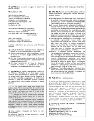 60. (UFMG) Leia o poema a seguir, de autoria de
Manuel Bandeira.
Momento num café
Quando o enterro passou
Os homens se achavam no café
Tiraram o chapéu maquinalmente
Saudavam o morto distraídos
Estavam todos voltados para a vida
Absortos na vida
Confiantes da vida.
Um no entanto se descobriu num gesto
[largo e demorado
Olhando o esquife longamente
Este sabia que a vida é uma agitação feroz e
[sem finalidade
Que a vida é traição
E saudava a matéria que passava
Liberta para sempre da alma extinta.
Assinale a alternativa que apresenta uma afirmação
incorreta.
a) A atitude do homem atento ao enterro reduplica a
opinião do eu-lírico sobre a relação vida/morte.
b) O poema expressa uma visão materialista e irônica
do mundo ao inverter a relação tradicional entre a
alma e o corpo.
c) Um dos componentes estruturantes da lírica de
Bandeira, presente no poema, é a percepção linear
dos elementos do mundo.
d) Um traço fundamental da lírica de Bandeira,
presente no poema, é a abordagem de temas
universais a partir de elementos do quotidiano.
61. (UFU-MG) Brás, Bexiga ~ Barra Funda, de Antônio
de Alcântara Machado, é um livro cujos contos
transitam entre as poéticas da Antropofagia (vigente
na década de 20) e do Realismo Social (nascente já
no final dos anos 20), duas gerações do Modernismo
brasileiro. A partir dos fragmentos a seguir, comente
as características mencionadas referentes a essas
poéticas:
— Chi, Pepino! Você é ainda muito criança. Tu é
ingênuo, rapaz. Não conhece a podridão da nossa imprensa.
Que o quê, meu nego. Filho de rico manda nesta terra que
nem a Light. Pode matar sem medo. É ou não é, seu
Zamponi? (O monstro de rodas)
(...) Braços nus, colo nu, joelhos de fora. Sapatinhos
verdes. Bago de uva Marengo maduro para os lábios dos
amadores. (Carmela)
Os pares dançarinos maxixavam colados. No meio do
salão eram um bolo tremelicante. Dentro do círculo palerma
de mamãs, moças feias e moços enjoados. A orquestra preta
tonitroava. Alegria de vozes e sons. Palmas contentes
prolongaram o maxixe. O banjo é que ritmava os passos. (A
sociedade)
a) prosa poética: valorização de figuras de som
(musicalidade).
b) estruturas históricas de teor econômico e social
facilmente identificáveis.
c) narrativa em câmera aliada à linguagem telegráfica.
62. (UFU-MG) Assinale a única afirmação que não se
refere corretamente a Malagueta, Perus e Bacanaço,
de João Antônio:
a) Pode-se afirmar que Malagueta, Perus e Bacanaço
é um texto literário documental: o livro compõe-se
de contos que narram a trajetória sem saída de três
personagens típicas do submundo paulista no.
b) O narrador desses contos utiliza com freqüência o
discurso indireto livre e o discurso direto, obtendo
com isso uma representação realista das formas de
expressão características dos malandros de toda
espécie, dos subempregados, dos freqüentadores
de salões de jogos e de casas noturnas, dos
pequenos marginais, das prostitutas, dos excluídos
enfim que habitam nas grandes cidades brasileiras.
c) Não há qualquer idealização ou complacência com
a realidade representada nesses contos: as
personagens são o retrato das pessoas como elas
são, como elas vivem, ou melhor, sobrevivem
diante da ausência de perspectivas sociais e
efetivas. De um modo geral, não são boas nem
más, são antes o resultado das circunstâncias
extremamente adversas de sua existência.
d) Embora o narrador procure distanciarse da
narrativa passando a palavra, sempre que possível,
às personagens dos contos (o que revela sua
preocupação com um certo realismo ficcional), esse
mesmo distanciamento expressa uma outra
preocupação do escritor: o compromisso com uma
literatura de denúncia. Assim sendo, o distancia-
mento do narrador constitui um fator que ratifica
ainda mais a presença do autor nessas narrativas e
não o contrário, como se poderia supor.
e) Malagueta, Perus e Bacanaço é um texto descritivo,
sem outro objetivo senão o relato quase jornalístico
de acontecimentos que compõem o dia-a-dia do
submundo da cidade de São Paulo.
63. (PUC-RS) Leia o texto que segue:
O velho José Paulino gostava de percorrer a sua
propriedade, de andá-Ia canto por canto, entrar
pelas suas matas, olhar as suas nascentes, saber
das precisões de seu povo, dar os seus gritos de
chefe, ouvir queixas e implantar a ordem.
Andávamos muito nessas suas visitas de
patriarca. Ele parava de porta em porta, batendo
com a tabica de cipó-pau nas janelas fechadas.
Acudia sempre uma mulher de cara de
necessidade: a pobre mulher que paria os seus
muitos filhos em cama de vara e criavaos até
grandes com o leite de seus úberes de mochila.
O trecho acima pertence a , obra de , vinculada ao
Romance de 30.
a) Vidas secas - Graciliano Ramos
b) O quinze - Rachei de Queiroz
c) Menino de engenho - José Lins do Rego
d) Caetés - Graciliano Ramos
e) Fogo morto - José Lins do Rego
 