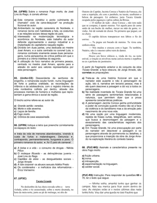 64. (UFMS) Sobre o romance Fogo morto, de José
Lins do Rego, é correto afirmar:
a) Este romance constitui o ponto culminante do
chamado" ciclo da cana-deaçúcar" na produção
ficcional do autor.
b) Ambientado na região canavieira do Nordeste, o
romance recria com habilidade a fala, os costumes
e as relações sociais dessa região do país.
c) Interessado na modernização tecnológica e
econômica do Nordeste, este trabalho do autor
defende vigorosamente o avanço industrial e a
implantação do capitalismo naquela região.
d) Dividido em duas partes, uma dedicada ao mestre
José Amaro, e a outra centrada no coronel Lula, o
romance contrasta vivamente essas duas persona-
gens, numa perspectiva de crítica política em que o
primeiro é a vítima indefesa do segundo.
e) A utilização do foco narrativo de primeira pessoa,
centrado no mestre José Amaro, aponta para a
adesão do autor aos valores representados por
esta personagem.
65. (Unifor-CE) Descendente de senhores de
engenho, o romancista soube fundir, numa linguagem
de forte e poética oralidade, as recordações da
infância e da adolescência, com o registro intenso da
vida nordestina colhida por dentro, através dos
processos mentais de homens e mulheres que repre-
sentam a gama étnica e social da região.
O trecho acima refere-se ao autor de
a) Grande sertão: veredas.
b) Morte e vida severina.
c) Laços de família.
d) Fogo morto. .
e) Crônica da casa assassinada.
66. (UFRN) Indique a letra que preenche corretamente
os espaços do texto:
 trata da vida de menores abandonados, vivendo à
custa de furtos e malandragens. Denuncia ,
contrapondo, permanentemente, burguesia e povo. O
primeiro romance do autor, , foi O país do carnaval.
a) A bolsa e a vida - o consumo de drogas - Nélida
PilÍon
b) O moleque Ricardo - as delinqüências juvenis -
José Lins do Rego
c) Capitães da areia - as desigualdades sociais -
Jorge Amado
d) A luta corporal- os abusos sexuais Adélia Prado
e) Os condenados - a ineficácia dos reformatórios -
Érico Veríssimo
67. (UFSC)
Tocaia Grande
No deslumbre da lua cheia cravada sobre a terra
violada, sobre o rio assassinado, sobre a morte desatada, na
hora da meia-noite, junto ao pé de mulungu, no alto do
Outeiro do Capitão, Jacinta Coroca e Natário da Fonseca, ela
com a repetição, ele com o parabelo, na tocaia, usufruíam a
beleza da paisagem. Lá embaixo, jazia Tocaia Grande
ocupada pelos jagunços e pelos cabras da Briosa.
— O melhor de tudo - disse Coroca -, não tem nada
que se compare, é aparar menino. Ver aquele peso de carne
saído de um bucho de mulher, mexer na mão da gente, vi-
vinho. Até dá vontade de chorar. No primeiro que peguei, caí
no choro.
O capitão deixou transparecer nos lábios o fio do
sorriso:
— Tu pegou um bocado de menino. Tu virou uma
senhora dona.
— Nós mudou e cresceu com o lugar. Tu também,
Natário, não é o mesmo cabra ruim de dantes.
— Possa ser.
Houve um breve silêncio e, vinda do rio, na noite
estival, a viração os envolveu numa carícia morna e espalhou
no ar o perfume do jasmineiro.
A partir do fragmento anterior e do conjunto da obra
Tocaia Grande: a face obscura, de Jorge Amado, são
corretas as proposições:
a) Trata-se de uma história ficcional em que o
narrador está ausente e não é personagem da
ação, isto é, narrativa em terceira pessoa, mas é
ele quem descreve a paisagem e dá voz a todos os
personagens.
b) Na realidade inventada de Tocaia Grande há uma
série de passagens sentimentais relacionadas à
natureza, que permitem dizer que a prosa
apresenta características poéticas.
c) A personagem Jacinta Coroca ganha profundidade
e poder de convicção quando mostra não só a face
da violência e do banditismo mas a da emoção pelo
nascimento de uma nova vida.
d) Há uma opção por uma linguagem modernista,
repleta de frases curtas, telegráficas, sem verbos,
que busca a desmontagem da paisagem e o
esvaziamento das características regionais dos
personagens.
e) Em Tocaia Grande, há uma preocupação por parte
do narrador em descrever a paisagem e os
personagens através de pormenores ou detalhes, o
que proporciona a inserção da obra de Jorge Ama-
do na exploração literária do contexto baiano.
68. (PUC-MG) Assinale a característica presente na
obra Fogo morto:
a) ficção urbana.
b) ironia.
c) introspecção.
d) experimentação na linguagem.
e) caráter social.
(PUC-RS) Instrução: Para responder às questões 69 e
70, ler o texto que segue:
— Minha velha, amanhã tenho que ganhar os
campos. Não sou marica para ficar assim dentro de
casa. As eleições estão aí e nestes últimos dias nada
tenho feito. Vou dar uma queda no José Paulino que
 