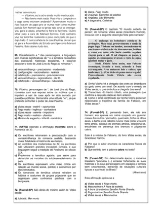 vai ser um estouro.
— Vitorino, eu te acho ainda muito machucado.
— Não tenho mais nada. Você viu o compadre e
o cego como estavam andando? Apanharam muito e
não ficaram de papo pro ar numa rede como mulher
parida. Um homem que se preza não deve se entregar.
Vou para a cabala, amanhã na feira de Serrinha. Quero
olhar para a cara de Manuel Ferreira. Este cachorro
vive na Serrinha roubando o povo com parte de que é
deputado. É outra safadeza de José Paulino, deixar que
vá para a Assembléia do Estado um tipo como Manuel
Ferreira. Boto abaixo tudo isto.
69. Considerando a * das personagens, a linguagem
sem marcas significativas de * e a temática reveladora
das estruturas históricas brasileiras, é possível
associar o texto de José Lins do Rego ao romance *.
a) verossimilhança - preciosismo - modernista
b) configuração - nacionalismo - realista
c) indefinição - preciosismo - pré-modernista
d) verossimilhança - regionalismo - de 30
e) indefinição - verossimilhança - naturalista
70. Vitorino, personagem de *, de José Lins do Rego,
conversa com sua esposa sobre os motivos que o
impelem a sair de casa após ter sido surrado por
questões políticas. Demonstra uma atitude * e *, já que
pretende enfrentar o poder de José Paulino.
a) Vidas secas - estéril – oportunista
b) Fogo morto - ingênua – sonhadora
c) Vidas secas - valente - impulsiva
d) Fogo morto - realista - ufanista
e) Menino de engenho - infantil - romântica
71. (UFRS) Assinale a afirmação incorreta sobre o
Romance de 30.
a) Os escritores retomaram a preocupação com a
verossimilhança do romance realista, buscando
maior fidelidade à história de seu tempo.
b) Ao contrário dos modernistas de 22, os escritores
não utilizaram grandes inovações formais, e sua
linguagem segue a tradição do Realismo do século
XIX.
c) Predomina a temática agrária, que serve para
denunciar as mazelas do subdesenvolvimento do
país.
d) Os escritores expressam uma visão crítica em
relação ao mundo social, político e econômico por
eles retratados.
e) Os romances de temática urbana retratam os
hábitos e costumes de grupos populares que se
organizam para confrontos públicos com a
burguesia.
72. (Fuvest-SP) São obras do mesmo autor de Vidas
secas:
a) Jubiabá, Mar morto
b) Usina, Fogo morto
c) O quinze, Caminho de pedras
d) Angústia, São Bernardo
e) A bagaceira, Coiteiras
73. (Fuvest-SP) O capítulo "O mundo coberto de
penas", do romance Vidas secas (Graciliano Ramos),
inicia-se com a seguinte descrição feita pelo narrador:
O mulungu do bebedouro cobria-se de
arribações. Mau sinal, provavelmente o sertão ia
pegar fogo. Vinham em bandos, arranchavam-se
nas árvores da beira do rio, descansavam, bebiam
e, como em redor não havia comida, seguiam
viagem para o sul. O sol chupava os poços, e
aquelas excomungadas levavam o resto da água,
queriam matar o gado.
Sinhá Vitória falou assim, mas Fabiano
resmungou, franziu a testa, achando a frase
extravagante. Aves matarem bois e cabras, que
lembrança! (...) Um bicho de penas matar o gado!
Provavelmente Sinhá Vitória não estava
regulando.
a) Sinhá Vitória vê a chegada das aves ao bebedouro
do gado como um sinal. De acordo com o enredo de
Vidas secas, o que simboliza a chegada das aves?
b) Transcreva, do trecho citado, uma passagem que
confirme a resposta dada ao item anterior.
c) Como o sinal identificado por Sinhá Vitória pode ser
relacionado à trajetória da família de Fabiano, em
Vidas secas?
74. (Fuvest-SP) E, pensando bem, ele não era
homem: era apenas um cabra ocupado em guardar
coisas dos outros. Vermelho, queimado, tinha os olhos
azuis, a barba e os cabelos ruivos: mas como vivia em
terra alheia, cuidava de animais alheios, descobria-se,
encolhiase na presença dos brancos e julgava-se
cabra.
Este é o retrato de Fabiano, do livro Vidas secas, de
Graciliano Ramos.
a) Por que o autor enumera os caracteres físicos de
Fabiano?
b) Que sentido tem a palavra cabra no texto?
75. (Fuvest-SP) Em determinada época, o romance
brasileiro "procurou (...) enraizar fortemente as suas
histórias e os seus personagens em espaços e tempos
bem circunscritos, extraindo de situações culturais
típicas a sua visão do Brasil."
(Alfredo sosi)
Esta afirmação aplica-se a
a) Vidas secas e Fogo morto.
b) Macunaíma e A hora da estrela.
c) A hora da estrela e Serafim Ponte Grande.
d) Fogo morto e Serafim Ponte Grande.
e) Vidas secas e Macunaíma.
 