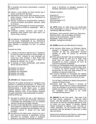 81. A propósito dos trechos mencionados, é possível
considerar que:
a) indicam o único objetivo de Paulo Honório que é
possuir as terras de S. Bernardo.
b) representam meros marca dores temporais, já que,
nesse romance, o tempo não tem importância na
técnica narrativa.
c) indiciam mudanças de acontecimentos narrativos,
os quais se colocam como pilares estrutura dores
do romance.
d) focalizam a preocupagão do narrador personagem,
que é dissociar os níveis de propriedade - terra e
mulher.
e) constituem eventos narrativos cuja função é
apresentar Paulo Honório como herói cruel e, ao
mesmo tempo, vitorioso.
82. As palavras ou expressões oferecem, aos falantes
de uma língua, multiplicidade de uso, definindo-se
seus significados na situação em que ocorrem. Veja, a
esse exemplo, a expressão "no eito", no primeiro
trecho.
Levando em conta:
I. o verbete no dicionário, definido como 1. Seqüência
ou série de coisas que estão na mesma direção ou
linha. 2. Bras. Limpeza de uma plantação por
turmas que usam enxadas. 3. Bras. Roça onde
trabalhavam escravos. A eito = a fio; a seguir. (et.
Buarque de Holanda, l' ed., p. 501)
II. O emprego no trecho apresentado, você poderia
afirmar que ela se refere a:
a) trabalhar com astúcia.
b) trabalhar com afinco.
c) trabalhar com resignação.
d) trabalhar com prazer.
e) trabalhar com revolta.
83. (ITA-SP) Com relação ao excerto:
Resolvera de supetão aproveitá-Io (o papagaio) como
alimento e justificara-se declarando a si mesma que
ele era mudo e inútil. Não podia deixar de ser mudo.
Ordinariamente a família falava pouco. E depois
daquele desastre viviam todos calados, raramente
soltavam palavras curtas. O louro aboiava, tangendo
um gado inexistente, e latia arremedando a cachorra.
pode-se afirmar que:
I. faz parte do romance em que o autor descreve a
realidade a partir da visão do sertanejo, associando
a psicologia das personagens com as condições
naturais e sociais em que estão inseridas.
II. faz parte da obra São Bernardo, romance em que o
autor questiona o latifúndio e as relações humanas,
associando a psicologia das personagens com as
condições naturais e sociais em que estão
inseridas.
III. faz parte da obra Vidas secas, romance em que o
autor procurou denunciar a degradação humana
decorrente de condições sociais e ecológicas
adversas e o processo de revolução da estrutura
social e econômica na paisagem açucareira do
Nordeste, latifundiária e patriarca lista.
Está(ão) correta(s):
a) apenas a I.
b) as afirmações I e II.
c) apenas a lI.
d) as afirmações I e III.
e) apenas a III.
84. (UFPI) Existe em Vidas secas uma identificação
entre personagens e cores. A alternativa em que a
identificação não está correta é:
a) Fabiano - rosto queimado, barba ruiva, olhos azuis
b) Sinhá Vitória - saia de ramagens vermelhas
c) Seu Tomás da bolandeira - amarelo, sisudo
d) Soldado - branco, faces coradas
e) Baleia - barriguinha vermelha
85. (UFMS) Assinale a(s) alternativa(s) correta(s):
a) No romance Vidas secas, de Graciliano Ramos,
paisagem e linguagem tendem a se fundir: a
escassez da fala das personagens encontra
paralelo na aridez do cenário do semi-árido
nordestino.
b) Ponto alto do chamado" ciclo da canade-açúcar" na
produção literária de José Lins do Rego, Fogo
morto traça um painel crítico e sensível da
decadência do mundo construído em torno da
economia açucareira no Nordeste.
c) Embora as manifestações diretas das personagens
da família que protagoniza o romance sejam raras,
o romance nos permite penetrar nos desejos e
pensamentos de cada uma delas através do uso
habilidoso do discurso indireto livre.
d) É possível identificar na composição das relações
sociais, nos valores éticos, na visão da sexualidade
e dos aspectos econômicos no romance de José
Lins do Rego a influência do estudo Casa grande &
senzala, de Gilberto Freyre.
e) Pode-se dizer que, enquanto o romance de
Graciliano Ramos traça um quadro profundamente
crítico da sociedade e da economia nordestinas, o
trabalho de José Lins do Rego tende a revelar certo
tom nostálgico com relação a um mundo
irremediavelmente perdido.
86. (IMS-SP) Se não fosse aquilo... Nem sabia. O fio
da idéia cresceu, engrossou - e partiu-se. Difícil
pensar. Vivia tão agarrado aos bichos... Nunca vira
uma escola. Por isso não conseguia defender-se, botar
as coisas nos seus lugares. O demônio daquela
história entravalhe na cabeça e saía. Era para um
cristão endoidecer. Se lhe tivessem dado ensino,
encontraria meio de entendê-Ia. Impossível, só sabia
lidar com bichos.
Nesse trecho percebemos que Fabiano, a personagem
de Vidas secas, busca se expressar, mas lhe
 
