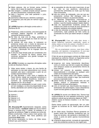 a) faltam palavras, não se formam pensa mentos
claros, não é capaz de organizar a linguagem.
b) falta coragem, o soldado amarelo sempre aparece
em seus pensamentos, trazendo-lhe medo.
c) falha o raciocínio, pois está perdendo o juízo,
endoidecendo.
d) atormenta a idéia de que o demônio o persegue.
e) é impossível, pois não pára em nenhum lugar, vive
partindo.
87. (UFRS) Assinale a afirmação correta sobre o
Romance de 30.
a) Predominou, entre os autores, uma preocupação de
renovação estética seguindo os padrões da
vanguarda literária européia.
b) Na obra de José Lins do Rego, predomina a
narrativa curta na recriação do modo de vida dos
senhores de engenho.
c) Os autores, em suas obras, te matizaram os
problemas sociais com o intuito de denunciar as
agruras das populações menos favorecidas.
d) O caráter regionalista dos romances deste período
deve-se à reprodução fiel do linguajar típico de
cada região.
e) A obra de Jorge Amado pode ser considerada uma
exceção, no conjunto da época, porque seus
romances apresentam uma grande inovação na
estrutura narrativa.
88. (UFRS) Considere as seguintes afirmações sobre
a obra de Graciliano Ramos:
I. Vidas secas retrata o drama .de uma família de
sertanejos na luta pela sobrevivência num mundo
assolado pela seca e estruturado a partir de um
modelo socioeconômico injusto.
II. Em São Bernardo, o autor narra a trajetória de
Paulo Honório, desde sua ascensão econômica e
social até sua absoluta decadência, revelando o
momento de transformações históricas nas
décadas de 20 e 30 no Brasil.
III. Infância é uma autobiografia na qual o autor conta,
em tom nostálgico, os anos de prosperidade de sua
família, abordando com carinho a figura paterna.
Quais estão corretas?
a) Apenas I.
b) Apenas II.
c) Apenas I e II.
d) Apenas I e III.
e) I, II e III.
89. (Puccamp-SP) Aparentemente resignado, sentia
um ódio imenso, a qualquer coisa que era ao mesmo
tempo a campina seca, o patrão, os soldados e os
agentes da prefeitura. Tudo na verdade era contra ele.
Estava acostumado, tinha a casca muito grossa, mas
às vezes se arreliava. Não havia paciência que
suportasse tanta coisa.
Os termos destacados no trecho, de Vidas secas,
indicam que, para Fabiano,
a) as opressões da vida não eram invencíveis, já que
seu ódio ou sua paciência, alternando-se,
permitiam-lhe enfrentáIas do modo que lhe fosse
mais conveniente.
b) tudo era motivo de indignação, uma vez que seu
pensamento confuso não distinguia entre os
verdadeiros inimigos e os possíveis aliados.
c) os diferentes antagonismos misturavam-se e
confundiam-se em sua limitada capacidade de
análise, o que lhe impedia qualquer reação objetiva.
d) nada era especialmente revoltante, porque ele
avaliava com acerto as forças de seus oponentes e
acabava> adotando uma posição fatalista.
e) a vida dos retirantes na caatinga era uma lição de
conformismo, nada podendo ser feito contra as
vicissitudes do clima que estará sempre a castigá-I
os.
90. (Puccamp-SP) Como não sabia falar direito, o
menino balbuciava expressões complicadas, repetia as
sílabas, imitava os berros dos animais, o barulho do vento, o
som dos galhos que rangiam na caatinga, roçando-se.
(...)
Não era propriamente conversa: eram frases soltas,
espaçadas, com repetições e incongruências. Às vezes uma
interjeição gutural dava energia ao discurso ambíguo.
O fato de que as personagens centrais de Vidas secas
expressam-se conforme indicam os fragmentos acima
levou Graciliano Ramos, nesse romance, a
a) ocupar-se com cenas basicamente descritivas,
como um criador que não tem a opção dos diálogos
nem tampouco acesso ao pensamento informe de
suas criaturas.
b) compor um conjunto de episódios isolados,
desconsiderando a cronologia ou qualquer outro
critério de encadeamento das ações.
c) elaborar seu próprio estilo num registro imitativo,
num discurso entre cortado e vago, que inutilmente
procura a expressão exata.
d) adotar formas de discurso indireto toda vez que
desejou traduzir o pensamento nebuloso e
fragmentário de suas personagens.
e) criar um narrador que, desvinculado dos desejos e
sentimentos das personagens, busca interpretá-Ios
a partir de seus gestos ou expressões faciais.
91. (UFGO) De acordo com Alfredo Sosi, "Somos hoje
contemporâneos de uma realidade econômica, social,
política e cultural que se estruturou depois de 1930".
(História concisa da literatura brasileira. 2. ed. São Paulo,
Cultrix. p. 429.)
Dentro desse quadro de estruturação, têm um valor
singular os romances de 30. Assim pode-se afirmar
que:
a) em Vidas secas, Graciliano Ramos apresenta um
quadro social dos retirantes nordestinos que, ao
longo da narrativa, vão perdendo a identidade indi-
vidual, a ponto de serem apenas inconveniências
humanas.
b) a literatura desse período, nomeada de regionalista,
parte dos problemas sociais de uma região para
 