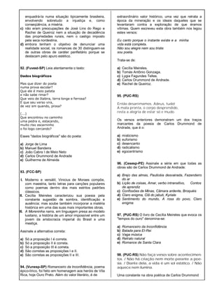 enquadrá-Ia numa situação tipicamente brasileira,
envolvendo sobretudo a injustiça e, como
conseqüência, a miséria.
c) não eram preocupações de José Lins do Rego e
Rachei de Queiroz nem a situação de decadência
das propriedades rurais, nem o castigo imposto
pela seca nordestina.
d) embora tenham o objetivo de denunciar uma
realidade social, os romances de 30 distinguem-se
de outras obras de caráter panfletário porque se
destacam pelo apuro estético.
92. (Fuvest-SP) Leia atentamente o texto:
Dados biográficos
Mas que dizer do poeta
numa prova escolar?
Que ele é meio pateta
e não sabe rimar?
Que veio de Itabira, terra longe e ferrosa?
E que seu verso vira,
de vez em quando, prosa?
(...)
Que encontrou no caminho
uma pedra e, estacando,
muito riso escarninho
o foi logo cercando?
Esses "dados biográficos" são do poeta:
a) Jorge de Lima
b) Manuel Bandeira
c) João Cabra I de Meio Neto
d) Carlos Orummond de Andrade
e) Guilherme de Almeida
93. (FCC-SP)
I. Moderno e versátil, Vinicius de Moraes compõe,
com maestria, tanto letras para canções populares
como poemas dentro dos mais estritos padrões
clássicos.
II. Cecília Meireles caracterizou sua poesia pela
constante sugestão de sombra, identificação e
ausência; mas soube também incorporar a matéria
histórica em uma das suas mais importantes obras.
III. A Moreninha narra, em linguagem presa ao modelo
lusitano, a história de um amor impossível entre um
jovem da aristocracia imperial do Brasil e uma
mestiça.
Assinale a alternativa correta:
a) Só a proposição I é correta.
b) Só a proposição II é correta.
c) Só a proposição III é correta.
d) São corretas as proposições I e II.
e) São corretas as proposições II e III.
94. (Vunesp-SP) Romanceiro da Inconfidência, poema
épico-lírico, foi feito em homenagem aos heróis de Vila
Rica, hoje Ouro Preto. Além do valor literário, é de
extraordinário valor histórico, uma vez que retrata a
época da mineração e os ideais daqueles que se
levantaram contra a exploração de que éramos
vítimas. Quem escreveu esta obra também nos legou
estes versos:
Eu canto porque o instante existe e a minha
vida está completa.
Não sou alegre nem sou triste:
sou poeta.
Trata-se de:
a) Cecília Meireles.
b) Tomás Antônio Gonzaga.
c) Lygia Fagundes Telles.
d) Carlos Orummond de Andrade.
e) Rachel de Queiroz.
95. (PUC-RS)
Então desanimamos. Adeus, tudo!
A mala pronta, o corpo desprendido,
resta a alegria de estar só e mudo.
Os versos anteriores demonstram um dos traços
marcantes da poesia de Carlos Drummond de
Andrade, que é o:
a) misticismo
b) euforismo
c) desencanto
d) radicalismo
e) egocentrismo
96. (Cesesp-PE) Assinale a série em que todas as
obras são de Carlos Drummond de Andrade:
a) Brejo das almas, Paulicéia desvairada, Fazendeiro
do ar
b) Lição de coisas, Amar, verbo intransitivo, Contos
de aprendiz
c) Confissões de Minas, Câmara ardente, Broquéis
d) Claro enigma, Clã do jabuti, Kyriale
e) Sentimento do mundo, A rosa do povo, Claro
enigma
97. (PUC-RS) O livro de Cecília Meireles que evoca os
"tempos do ouro" denomina-se:
a) Romanceiro da Inconfidência
b) Balada para EI-Rei
c) Vaga música
d) Retrato natural
e) Romance de Santa Clara
98. (PUC-RS) Não faça versos sobre acontecimen-
tos. / Não há criação nem morte perante a poe-
sia. / Diante dela, a vida é um sol estático. / Não
aquece nem ilumina.
Uma constante na obra poética de Carlos Drummond
 