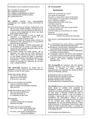 de Andrade, como se verifica nos versos acima, é:
a) a louvação do homem social.
b) o negativismo destrutivo.
c) a violação e desintegração da palavra.
d) o questionamento da própria poesia.
e) o pessimismo lírico.
99. (UFSC) Assinale a(s) proposição(ões)
verdadeira(s) com relação a Carlos Drummond de
Andrade.
a) Carlos Drummond de Andrade, representante mais
alto da prosa realista brasileira, preocupou-se em
escrever sobre a vida dos italianos de São Paulo. É
o que se pode depreender da leitura das obras
Brás, Bexiga e Barra Funda.
b) Em Contos de aprendiz, o autor se apega ao
misticismo e à religiosidade, através de uma
temática de caráter nacional, o índio.
c) Carlos Drummond de Andrade publica Contos de
aprendiz em 1951, depois de já ser um reconhecido
poeta das letras naCionaiS.
d) No conto O sorvete, o narrador-personagem fala
da decepção que lhe causou o primeiro sorvete,
nos idos de 1916, quando estudante interno em um
colégio em Belo Horizonte.
e) Em Vocês, criados em cidade grande, não se
espantem com esse jeito de nossa infância do
interior. Ah, no interior se briga muito. Até mesmo
no meu Estado, símbolo de ordem e moderação,
terra de bois pacíficos e de políticos suaves e bem
comportados..., Carlos Drummond de Andrade
satiriza os costumes dos habitantes de sua terra
natal, o estado da Bahia.
100. (Unifor-CE) Identifique os versos que re-
presentam o lirismo irônico de Carlos Drummond de
Andrade, ao falar de suas origens.
a) Sou bem-nascido. Menino,
Fui, como os demais, feliz.
Depois veio o mau destino
E fez de mim o que quis.
b) Tive ouro, tive gado, tive fazendas.
Hoje sou funcionário público.
Itabira é apenas uma fotografia na parede.
Mas como dói!
c) Não permita Deus que eu morra
Sem que volte pra São Paulo
Sem que veja a Rua 15
E o progresso de São Paulo.
d) Capiberibe
– Capibaribe
Lá longe o sertãozinho de Caxangá
Banheiros de palha
e) Cadê você meu país do Nordeste
que eu não vi nessa Usina Central Leão
[de minha terra?
Ah! Usina, você engoliu os bangüezinhos
[do país das Alagoas!
101. (Puccamp-SP)
Sentimental
Ponho-me a escrever teu nome
com letras de macarrão.
No prato, a sopa esfria, cheia de escamas
e debruçados na mesa todos contemplam
esse romântico trabalho.
Desgraçadamente falta uma letra,
uma letra somente
para acabar teu nome!
– Está sonhando? Olhe que a sopa esfria!
Eu estava sonhando...
E há em todas as consciências um cartaz
[amarelo:
Neste país é proibido sonhar.
(Carlos Orummond de Andrade)
Este poema é caracteristicamente modernista porque
nele:
a) a uniformidade dos versos reforça a simplicidade
dos sentimentos experimentados pelo poeta.
b) tematiza-se o ato de sonhar, valorizando-se o modo
de composição da linguagem surrealista.
c) satiriza-se o estilo da poesia romântica, defendendo
os padrões da poesia clássica.
d) a linguagem coloquial dos versos livres apresenta
com humor o lirismo encarnado na cena cotidiana.
e) o dia-a-dia surge como novo palco das sensações
poéticas, sem imprimir alteração profunda na
linguagem lírica.
102. (Vunesp-SP) Se quisermos citar dois grandes
escritores nacionais cuja obra aborda a vida, os
costumes e conflitos do nosso camponês,
especificamente dos habitantes dos sertões de Minas
Gerais e do Nordeste, teremos:
a) Machado de Assis e Jorge Amado.
b) José de Alencar e Aluísio de Azevedo.
c) Érico Veríssimo e Raul Pompéia.
d) Mário Palmério e Érico Veríssimo.
e) Guimarães Rosa e Graciliano Ramos.
103. (lTA-SP) Desde o início, nota-se-Ihe o esforço em
querer atingir as camadas mais profundas da
consciência humana, buscando o significado da
existência e da própria atividade de escrever. Por isso,
em suas obras, o interesse principal não está no
desenvolvimento do enredo; o que lhe importa é
investigar a repercussão que os fatos têm sobre a
consciência dos personagens. Trata-se de uma
literatura introspectiva, que mergulha fundo no interior
do ser humano para revelar suas dúvidas e
inquietações. Ou nas suas próprias palavras: "Tenho
medo de escrever. É tão perigoso. Quem tentou, sabe.
Perigo de mexer no que está ocultá - e o mundo não
está à tona, está oculto em suas raízes submersas em
profundidade de mar".
As informações acima referem-se a:
 