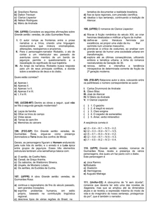 a) Graciliano Ramos
b) Dalton Trevisan
c) Clarice Lispector
d) Nélson Rodrigues
e) Mário de Andrade
104. (UFRS) Considere as seguintes afirmações sobre
Grande sertão: veredas, de João Guimarães Rosa.
I. O autor rompe as fronteiras entre a prosa
narrativa e a lírica, criando uma linguagem
revolucionária que mistura onomatopéias,
aliterações, neologismos e arcaísmos.
II. Para o personagem-narrador Riobaldo, o ato de
contar a um interlocutor seu passado de
aventuras como membro de um bando de
jagunços permite o questionamento e a
reavaliação do significado de sua trajetória.
III. Ao longo da narrativa, Riobaldo busca resposta
para um de seus principais conflitos, a dúvida
sobre a existência de deus e do diabo.
Quais estão corretas?
a) Apenas I.
b) Apenas II.
c) Apenas I e II.
d) Apenas II e III.
e) I, II e III.
105. (UCDB-MT) Dentre as obras a seguir, qual não
se filia à segunda geração modernista?
a) Laços de família
b) Olhai os lírios do campo
c) Vidas secas
d) Terras do sem-fim
e) Memórias do cárcere
106. (FCC-SP) Em Grande sertão: veredas, de
Guimarães Rosa, ergue-se como presença
dominadora a Terra bruta dos confins de Minas
Gerais; as personagens figuram o Homem endurecido
pela rude lida do sertão; e o enredo é a Luta épica
entre grupos de jagunços. Esses três elementos
estruturais lembram uma semelhança básica com:
a) O sertão, de Coelho Neto.
b) Canaã, de Graça Aranha.
c) Os caboclos, de Waldomiro Silveira.
d) Urupês, de Monteiro Lobato.
e) Os sertões, de Euclides da Cunha.
107. (UFPR) A obra Grande sertão: veredas, de
Guimarães Rosa:
a) continua o regionalismo de fins do século passado,
sem grandes inovações.
b) exprime problemas humanos, em estilo
próprio, baseado na contribuição lingüística
regional.
c) descreve tipos de várias regiões do Brasil, na
tentativa de documentar a realidade brasileira.
d) fixa os tipos regionais, com precisão científica.
e) idealiza o tipo sertanejo, continuando a tradição de
Alencar.
108. (UFRS) O romance de Clarice Lispector:
a) fiIia-se à ficção romântica do século XIX, ao criar
heroínas idealizadas e mitificar a figura da mulher.
b) define-se como literatura feminista por
excelência, ao propor uma visão da mu lher
oprimida num universo masculino.
c) prende-se à crítica de costumes, ao analisar com
grande senso de humor uma sociedade urbana em
transformação.
d) explora até as últimas conseqüências, utilizando
embora a temática urbana, a linha do romance
neonaturalista da Geração de 30.
e) renova, define e intensifica a tendência
introspectiva de determinada corrente de ficção da
2ª geração moderna.
109. (FEI-SP) Relacione autor e obra, colocando entre
os parênteses o número correspondente ao autor:
I. Carlos Drummond de Andrade
II. Olavo Bilac
III. José de Alencar
IV. IV Mário de Andrade
V. V Clarice Lispector
( ) 1. O gaúcho
( ) 2. A maçã no escuro
( ) 3. Claro enigma
( ) 4. O caçador de esmeraldas
( ) 5. Amar, verbo intransitivo
A seqüência correta é:
a) I.3 – II.4 – III.1 – IV.5 – V.2.
b) I.2 – II.3 – III.4 – IV.1 – V.5.
c) I.5 – II.1 – III.3 – IV.4 – V.2.
d) I.2 – II.4 – III.1 – IV.5 – V.3.
e) I.1 – II.5 – III.2 – IV.3 – V.4.
110. (UFPI) Grande sertão: veredas, romance de
Guimarães Rosa, revela a presença de vários
personagens, dos quais um faz pacto com o diabo.
Este personagem é
a) Joca Ramiro
b)Riobaldo
c) Diadorim
d) Hermógenes
e) Augusto Matraga
111. (Unifor-CE) A obra-prima de *é sem dúvida*,
romance que deveria ter sido uma das novelas de
Sagarana, mas que se ampliou até às dimensões
atuais e se revelou a expressão máxima do modo de
vida e do imaginário do nosso sertanejo, protagoniza-
do por*, que é também o narrador.
 