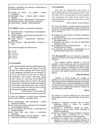 Devo registrar aqui uma alegria. É que a
moça num aflitivo domingo sem farofa teve
uma inesperada felicidade que era inexplicá-
vel: no cais do porto viu um arco-íris. Expe-
rimentando o leve êxtase, ambicionou logo
outro: queria ver, como uma vez em Maceió,
espocarem mudos fogos de artifício. Ela quis
mais porque é mesmo uma verdade que quando
se dá a mão, essa gentinha quer todo o resto,
o zé-povinho sonha com fome de tudo. E quer
mas sem direito algum, pois não é?
(Clarice Lispector. A hora da estrela.)
Assinale a alternativa que preenche corretamente as
lacunas do texto acima.
a) Euclides da Cunha - Os sertões - Antônio
Conselheiro.
b) Guimarães Rosa - Grande sertão: veredas -
Riobaldo.
c) Graciliano Ramos - São Bernardo - Paulo Honório.
d) Machado de Assis - Dom Casmurro - Bentinho.
e) Jorge Amado - Jubiabá – Antônio Balduíno.
112. (UFSE) Considere as seguintes associações:
I. Guimarães Rosa - Regionalismo universalizante -
Corpo de baile
II. Clarice Lispector - Interiorização da experiência - A
paixão segundo G. H.
III. Jorge Amado - Regionalismo tradicional -
Sagarana
IV. Érico Veríssimo - Saga regionalista - O tempo e o
vento
Há correta associação dos elementos em:
a) I, II e III.
b) I, II e IV
c) I, II, III e IV.
d) I, III e IV
e) II, III e IV.
113. (Fuvest-SP)
o trecho em destaque no excerto acima apresenta,
como recurso estilístico, o emprego irônico:
a) da metalinguagem, para desmistificar o caráter
ficcional da narrativa.
b) do clichê, para revelar a distinção entre linguagem
culta e linguagem popular.
c) dos diminutivos, para satirizar a passividade das
classes populares.
d) da frase feita, para criticar o preconceito
antipopular.
e) e) da metalinguagem, para criar distancia mento
crítico entre o narrador e a personagem.
114. (Fuvest-SP)
Será que eu enriqueceria este relato se
usasse alguns difíceis termos técnicos? Mas aí que
está: esta história não tem nenhuma técnica, nem
de estilo, ela é ao deus-dará. Eu que também
não mancharia por nada deste mundo com
palavras brilhantes e falsas uma vida parca como
a da datilógrafa.
(Clarice Lispector. A hora da estrela.)
Em A hora da estrela, o narrador questiona-se quanto
ao modo e, até, à possibilidade de narrar a história. De
acordo com o trecho anterior, isso deriva do fato de ser
ele um narrador:
a) iniciante, que não domina as técnicas necessárias
ao relato literário.
b) pós-moderno, para quem as preocupações de estilo
são ultrapassadas.
c) impessoal, que aspira a um grau de objetividade
máxima no relato.
d) d) objetivista, que se Preocupa apenas com a
precisão técnica do relato.
e) e) autocrítico, que percebe a inadequação de um
estilo sofisticado para narrar a vida popular.
115. (Puccamp-SP) Leia com atenção os seguintes
excertos de contos do livro Laços de família, de Clarice
Lispector:
Mas ninguém poderia adivinhar o que ela
pensava. E para aqueles que junto da porta ainda a
olharam uma vez, a aniversariante era apenas o que
parecia ser: sentada à cabeceira da mesa imunda,
com a mão fechada sobre a toalha como encerrando
um cetro, e com aquela mudez que era a sua última
palavra.
(Feliz aniversário)
Olhando os móveis limpos, seu coração se
apertava um pouco em espanto. Mas na sua vida não
havia lugar para que sentisse ternura pelo seu espanto
- ela o abafava com a mesma habilidade que as lides
em casa lhe haviam transmitido. Saía então para fazer
compras ou levar objetos para consertar, cuidando do
lar e da família à revelia deles.
(Amor)
Em ambos os excertos destaca-se um dos temas
estruturadores do livro Laços de família, já que nele a
autora:
a) explora o imaginário feminino, cuja na tureza
idealizante liberta a mulher de qualquer
preocupação existencial.
b) denuncia o conformismo burguês da mulher,
fazendo-nos ver que seus inúteis devaneios a
afastam da realidade.
c) satiriza a hipocrisia dos laços familiares, propondo
em lugar deles a harmonia de um mundo
politicamente mais aberto e mais democrático.
d) desvela as tensões entre o universo íntimo e
complexo da mulher e as condições objetivas do
cotidiano em que ela deve desempenhar seu papel.
 