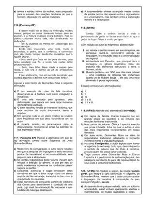 e) revela a solidez íntima da mulher, mais preparada
para o sucesso das relações familiares do que o
homem, obcecado por valores materiais.
116. (Puccamp-SP)
E desse modo ele se doeu no enxergão, muitos
meses, porque os ossos tomavam tempo para se
ajuntar, e a fratura exposta criara bicheira. Mas os
pretos cuidavam muito dele, não arrefecendo na
dedicação.
– Se eu pudesse ao menos ter .absolvição dos
meus pecados!...
Então eles trouxeram, uma noite, muito à
escondida, o padre, que o confessou e conversou
com ele, muito tempo, dando-lhe conselhos que o
faziam chorar.
– Mas, será que Deus vai ter pena de mim, com
tanta ruindade que fiz, e tendo nas costas tanto
pecado mortal?!
– Tem, meu filho. Deus mede a espora pela
rédea, e não tira o estribo do pé de arrependido
nenhum...
E por aí afora foi, com um sermão comprido, que
acabou depondo o doente num desvencido torpor.
Liga-se a este trecho de Guimarães Rosa a seguinte
afirmação:
a) É um exemplo de crise da fala narrativa,
dissolvendo-se a história num estilo indagador e
metafísico.
b) É uma arte marcada pelo grotesco, pela
deformação, que coloca em cena tipos humanos
refinadamente exóticos.
c) O autor recolheu lendas de interesse folclórico, que
sabe recontar de modo documental, isento e
objetivo.
d) Um universo rude e um plano místico se cruzam
com freqüência em sua obra, fundindo-se um no
outro.
e) A miséria arrasta as personagens para a
desesperança, revelando-se ainda na pobreza de
sua expressão verbal.
117. (Puccamp-SP) Indique a alternativa em que se
faz afirmação correta sobre Sagarana, de João
Guimarães Rosa.
a) Neste livro de consagração, o autor reúne novelas
em que a pesquisa de linguagem e estilo encontra
pontos de hermetismo e incomunicabilidade, sem
prejuízo para a alta poesia.
b) Os contos regionalistas deste volume inovam sem
recusar a tradição do gênero, já que por trás do
estilo modernista movem-se os românticos perso-
nagens do sertão.
c) Costumes, aventuras e sagas encorpam estas
narrativas em que o autor surge como um atento
ouvinte da fala sertaneja, transcrita no livro com a
objetividade dos realistas.
d) Estas narrativas de vanguarda partem do cotidiano
dos Gerais para ascenderem à condição de arte
pura, cujo nível de elaboração faz esquecer a rus-
ticidade do meio que descrevem.
e) A surpreendente síntese alcançada nestes contos
de estréia ocorre não apenas entre o regionalismo
e o universalismo, mas também entre a elaboração
literária e a fala popular.
118. (UFRN)
Sertão. Sabe o senhor: sertão é onde o
pensamento da gente se forma mais forte do que o
poder do lugar. Viver é muito perigoso.
Com relação ao autor do fragmento, podese dizer:
I. Ao retratar o sertão mineiro em sua obraprima, ele
consegue recriá-Io, reinventá10 através da
linguagem, e o resultado disso é a universalização
do regional.
II. Ambientada em Canudos, sua principal obra o
consagrou no gênero novelístico. Nela, ele
trabalha três elementos estruturais: a terra, o
homem, a luta.
III. Quando publicou, em 1956, sua obra mais notável
– uma coletânea de crônicas tão primorosas
quanto as de Rubem Braga –, ele deu uma nova
dimensão à prosa regionalista.
É (são) correta{s) a(s) afirmação(ões):
a) II.
b) I.
c) III
d) II e III.
e) I, II e III.
119. (UFMS) Assinale aIs) alternativa(s) correta(s):
a) Em Laços de família, Clarice Lispector faz um
grande elogio ao equilíbrio e às virtudes das
relações familiares tradicionais.
b) Nos contos do volume, Clarice Lispector exercita
sua prosa intimista, linha da qual a autora é uma
das mais importantes representantes em nossa
literatura.
c) Em suas obras, Guimarães Rosa vai além do
regionalismo tradicional, adaptando e recriando
inventiva mente a linguagem popular.
d) No conto Famigerado, o autor explora com humor
a trajetória do sertanejo bruto que, desconhecendo
o sentido da palavra que dá título à narrativa,
procura quem lhe possa sanar a dúvida.
e) Traço comum entre Guimarães Rosa e Clarice
Lispector é o predomínio da ambientação rural, das
paisagens do interior do país, da representação de
seus usos e costumes tradicionais.
120. (UFMG) Os trechos a seguir, da novela Campo
geral, que integra a obra Manuelzão <! Miguilim, de
Guimarães Rosa, revelam que o autor procura ajustar
a linguagem da narrativa à composição da per-
sonagem Miguilim, exceto
a) Ao quando dava qualquer estiada, saía um solzinho
arrependido, então vinham aparecendo abelhas e
marimbondos, de muitas qualidades e cores,
 