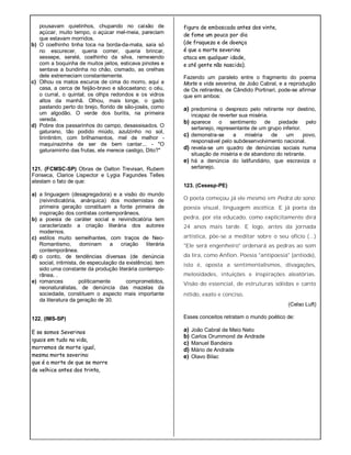 pousavam quietinhos, chupando no caixão de
açúcar, muito tempo, o açúcar mel-meia, pareciam
que estavam morridos.
b) O coelhinho tinha toca na borda-da-mata, saía só
no escurecer, queria comer, queria brincar,
sessepe, serelé, coelhinho da silva, remexendo
com a boquinha de muitos jeitos, esticava pinotes e
sentava a bundinha no chão, cismado, as orelhas
dele estremeciam constantemente.
c) Olhou os matos escuros de cima do morro, aqui a
casa, a cerca de feijão-bravo e sãocaetano; o céu,
o curral, o quintal; os olhps redondos e os vidros
altos da manhã. Olhou, mais longe, o gado
pastando perto do brejo, florido de são-josés, como
um algodão. O verde dos buritis, na primeira
vereda.
d) Pobre dos passarinhos do campo, desassisados. O
gaturano, tão podido miúdo, azulzinho no sol,
tirintintim, com brilhamentos, mel de melhor -
maquinazinha de ser de bem cantar... - "O
gaturaminho das frutas, ele merece castigo, Dito?"
121. (FCMSC-SP) Obras de Oalton Trevisan, Rubem
Fonseca, Clarice Lispector e Lygia Fagundes Telles
atestam o fato de que:
a) a linguagem (desagregadora) e a visão do mundo
(reivindicatória, anárquica) dos modernistas de
primeira geração constituem a fonte primeira de
inspiração dos contistas contemporâneos.
b) a poesia de caráter social e reivindicatória tem
caracterizado a criação literária dos autores
modernos.
c) estilos muito semelhantes, com traços de Neo-
Romantismo, dominam a criação literária
contemporânea.
d) o conto, de tendências diversas (de denúncia
social, intimista, de especulação da existência). tem
sido uma constante da produção literária contempo-
rânea. .
e) romances politicamente comprometidos,
neonaturalistas, de denúncia das mazelas da
sociedade, constituem o aspecto mais importante
da literatura da geração de 30.
122. (IMS-SP)
E se somos Severinos
iguais em tudo na vida,
morremos de morte igual,
mesma morte severina:
que é a morte de que se morre
de velhice antes dos trinta,
figura de emboscada antes dos vinte,
de fome um pouco por dia
(de fraqueza e de doença
é que a morte severina
ataca em qualquer idade,
e até gente não nascida).
Fazendo um paralelo entre o fragmento do poema
Morte e vida severina, de João Cabral, e a reprodução
de Os retirantes, de Cândido Portinari, pode-se afirmar
que em ambos:
a) predomina o desprezo pelo retirante nor destino,
incapaz de reverter sua miséria.
b) aparece o sentimento de piedade pelo
sertanejo, representante de um grupo inferior.
c) demonstra-se a miséria de um povo,
responsável pelo subdesenvolvimento nacional.
d) revela-se um quadro de denúncias sociais numa
situação de miséria e de abandono do retirante.
e) há a denúncia do latifundiário, que escraviza o
sertanejo.
123. (Cesesp-PE)
O poeta começou já ele mesmo em Pedra do sono:
poesia visual, linguagem ascética. E já poeta da
pedra, por ela educado, como explicitamente dirá
24 anos mais tarde. E logo, antes da jornada
artística, põe-se a meditar sobre o seu ofício (...)
"Ele será engenheiro" ordenará as pedras ao som
da lira, como Anfion. Poesia "antipoesia" (antiode),
isto é, oposta a sentimentalismos, divagações,
melosidades, intuições e inspirações aleatórias.
Visão do essencial, de estruturas sólidas e canto
nítido, exato e conciso.
(Celso Luft)
Esses conceitos retratam o mundo poético de:
a) João Cabral de Meio Neto
b) Carlos Orummond de Andrade
c) Manuel Bandeira
d) Mário de Andrade
e) Olavo Bilac
 