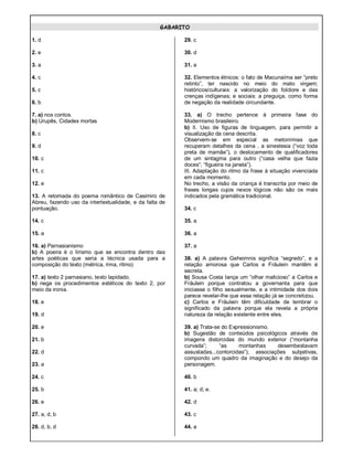 GABARITO
1. d
2. e
3. a
4. c
5. c
6. b
7. a) nos contos.
b) Urupês, Cidades mortas
8. c
9. d
10. c
11. c
12. e
13. A retomada do poema romântico de Casimiro de
Abreu, fazendo uso da intertextualidade, e da falta de
pontuação.
14. c
15. a
16. a) Parnasianismo
b) A poeira é o lirismo que se encontra dentro das
artes poéticas que seria a técnica usada para a
composição do texto (métrica, rima, ritmo)
17. a) texto 2 parnasiano, texto lapidado.
b) nega os procedimentos estéticos do texto 2, por
meio da ironia.
18. e
19. d
20. e
21. b
22. d
23. a
24. c
25. b
26. e
27. a, d, b
28. d, b, d
29. c
30. d
31. a
32. Elementos étnicos: o fato de Macunaíma ser “preto
retinto”, ter nascido no meio do mato virgem;
históricos/culturais: a valorização do folclore e das
crenças indígenas; e sociais: a preguiça, como forma
de negação da realidade circundante.
33. a) O trecho pertence à primeira fase do
Modernismo brasileiro.
b) II. Uso de figuras de linguagem, para permitir a
visualização da cena descrita.
Observem-se em especial as metonímias que
recuperam detalhes da cena , a sinestesia (“voz toda
preta de mamãe”), o deslocamento de qualificadores
de um sintagma para outro (“casa velha que fazia
doces”; “figueira na janela”).
III. Adaptação do ritmo da frase à situação vivenciada
em cada momento.
No trecho, a visão da criança é transcrita por meio de
frases longas cujos nexos lógicos não são os mais
indicados pela gramática tradicional.
34. c
35. a
36. a
37. a
38. a) A palavra Geheimnis significa “segredo”, e a
relação amorosa que Carlos e Fräulein mantêm é
secreta.
b) Sousa Costa lança um “olhar malicioso” a Carlos e
Fräulein porque contratou a governanta para que
iniciasse o filho sexualmente, e a intimidade dos dois
parece revelar-lhe que essa relação já se concretizou.
c) Carlos e Fräulein têm dificuldade de lembrar o
significado da palavra porque ela revela a própria
natureza da relação existente entre eles.
39. a) Trata-se do Expressionismo.
b) Sugestão de conteúdos psicológicos através de
imagens distorcidas do mundo exterior (“montanha
curvada”; “as montanhas desembestavam
assustadas...contorcidas”); associações subjetivas,
compondo um quadro da imaginação e do desejo da
personagem.
40. b
41. a; d; e.
42. d
43. c
44. a
 