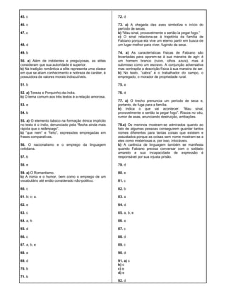 45. c
46. c
47. c
48. d
49. b
50. a) Além de indolentes e preguiçosas, as elites
consideram que sua autoridade é superior.
b) Na tradição romântica a elite representa uma classe
em que se aliam conhecimento e nobreza de caráter, é
possuidora de valores morais indiscutíveis.
51. b
52. a) Tereza e Porquinho-da-índia.
b) O tema comum aos três textos é a relação amorosa.
53. e
54. b
55. a) O elemento básico na formação étnica implícito
no texto é o índio, denunciado pela “flecha ainda mais
rápida que o relâmpago”.
b) “que nem” e “feito”, expressões empregadas em
frases comparativas.
56. O nacionalismo e o emprego da linguagem
cotidiana.
57. b
58. e
59. a) O Romantismo.
b) A ironia e o humor, bem como o emprego de um
vocabulário até então considerado não-poético.
60. c
61. b; c; a.
62. e
63. c
64. a, b
65. d
66. c
67. a, b, e
68. e
69. d
70. b
71. b
72. d
73. a) A chegada das aves simboliza o início do
período de secas.
b) “Mau sinal, provavelmente o sertão ia pegar fogo.”
c) O sinal relaciona-se à trajetória da família de
Fabiano porque ela vive um eterno partir em busca de
um lugar melhor para viver, fugindo da seca.
74. a) As características físicas de Fabiano são
levantadas para oporem-se à sua maneira de agir: é
um homem branco (ruivo, olhos azuis), mas é
submisso como um escravo. A conjunção adversativa
mas contrapõe a descrição física à sua maneira de ser.
b) No texto, “cabra” é o trabalhador do campo, o
empregado, o morador de propriedade rural.
75. a
76. d
77. a) O trecho prenuncia um período de seca e,
portanto, de fuga para a família.
b) Indica o que vai acontecer: “Mau sinal,
provavelmente o sertão ia pegar fogo”. Riscos no céu,
rumor de asas, anunciando destruição, arribações.
78.a) Os meninos mostram-se admirados quanto ao
fato de algumas pessoas conseguirem guardar tantos
nomes diferentes para tantas coisas que existem e
assustados porque as coisas sem nome mostram-se a
eles como misteriosas e, por isso, intocáveis.
b) A carência de linguagem também se manifesta
quando Fabiano precisa conversar com o soldado
amarelo e sua incapacidade de expressão é
responsável por sua injusta prisão.
79. d
80. e
81. c
82. b
83. a
84. d
85. a, b, e
86. a
87. c
88. d
89. c
90. d
91. a) c
b) c
c) e
d) e
92. d
 