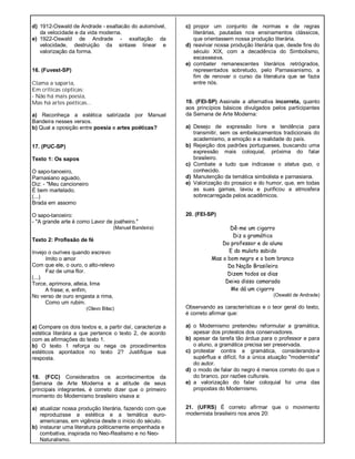 d) 1912-Oswald de Andrade - exaltacão do automóvel,
da velocidade e da vida moderna.
e) 1922-Oswald de Andrade - exaltação da
velocidade, destruição da sintaxe linear e
valorização da forma.
16. (Fuvest-SP)
Clama a saparia,
Em críticas cépticas:
- Não há mais poesia,
Mas há artes poéticas...
a) Reconheça a estética satirizada por Manuel
Bandeira nesses versos.
b) Qual a oposição entre poesia e artes poéticas?
17. (PUC-SP)
Texto 1: Os sapos
O sapo-tanoeiro,
Parnasiano aguado,
Diz: - "Meu cancioneiro
É bem martelado.
(...)
Brada em assomo
O sapo-tanoeiro:
- "A grande arte é como Lavor de joalheiro."
(Manuel Bandeira)
Texto 2: Profissão de fé
Invejo o ourives quando escrevo
Imito o amor
Com que ele, o ouro, o alto-relevo
Faz de uma flor.
(...)
Torce, aprimora, alteia, lima
A frase; e, enfim,
No verso de ouro engasta a rima,
Como um rubim.
(Olavo Bilac)
a) Compare os dois textos e, a partir daí, caracterize a
estética literária a que pertence o texto 2, de acordo
com as afirmações do texto 1.
b) O texto 1 reforça ou nega os procedimentos
estéticos apontados no texto 2? Justifique sua
resposta.
18. (FCC) Considerados os acontecimentos da
Semana de Arte Moderna e a atitude de seus
principais integrantes, é correto dizer que o primeiro
momento do Modernismo brasileiro visava a:
a) atualizar nossa produção literária, fazendo com que
reproduzisse a estética e a temática euro-
americanas, em vigência desde o início do século.
b) instaurar uma literatura politicamente empenhada e
combativa, inspirada no Neo-Realismo e no Neo-
Naturalismo.
c) propor um conjunto de normas e de regras
literárias, pautadas nos ensinamentos clássicos,
que orientassem nossa produção literária.
d) reavivar nossa produção literária que, desde fins do
século XIX, com a decadência do Simbolismo,
escasseava.
e) combater remanescentes literários retrógrados,
representados sobretudo, pelo Parnasianismo, a
fim de renovar o curso da literatura que se fazia
entre nós.
19. (FEI-SP) Assinale a alternativa incorreta, quanto
aos princípios básicos divulgados pelos participantes
da Semana de Arte Moderna:
a) Desejo de expressão livre e tendência para
transmitir, sem os embelezamentos tradicionais do
academismo, a emoção e a realidade do país.
b) Rejeição dos padrões portugueses, buscando uma
expressão mais coloquial, próxima do falar
brasileiro.
c) Combate a tudo que indicasse o status quo, o
conhecido.
d) Manutenção da temática simbolista e parnasiana.
e) Valorização do prosaico e do humor, que, em todas
as suas gamas, lavou e purificou a atmosfera
sobrecarregada pelos acadêmicos.
20. (FEI-SP)
Dê-me um cigarro
Diz a gramática
Do professor e do aluno
E do mulato sabido
Mas o bom negro e o bom branco
Da Nação Brasileira
Dizem todos os dias
Deixa disso camarada
Me dá um cigarro
(Oswald de Andrade)
Observando as características e o teor geral do texto,
é correto afirmar que:
a) o Modernismo pretendeu reformular a gramática,
apesar dos protestos dos conservadores.
b) apesar da tarefa tão árdua para o professor e para
o aluno, a gramática precisa ser preservada.
c) protestar contra a gramática, considerando-a
supérflua e difícil, foi a única atuação "modernista"
do autor.
d) o modo de falar do negro é menos correto do que o
do branco, por razões culturais.
e) a valorização do falar coloquial foi uma das
propostas do Modernismo.
21. (UFRS) É correto afirmar que o movimento
modernista brasileiro nos anos 20:
 
