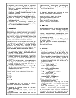 a) empreende uma vigorosa crítica da dominação
política oligárquica na República Velha, ao
denunciar a exclusão daspopulações rurais do
processo eleitoral.
b) satiriza a linguagem preciosista e bacharelesca dos
prosadores e o apego dos parnasianos às formas
tradicionais de poesia.
c) recusa o nacionalismo e a valorização do folclore
caboclo e das tradições culturais negra e indígena.
d) expõe as mazelas da distribuição fundiária
brasileira e denuncia as más condições de vida dos
trabalhadores rurais.
e) apropria-se de procedimentos estéticos da
vanguarda européia para reavaliar o papel político
dos imigrantes italianos em São Paulo.
22. (Vunesp-SP)
Queremos luz, ar, ventiladores, aeroplanos, reivindicações
obreiras, idealismos, motores, chaminés de fábricas, sangue,
velocidade, sonho, nossa Arte. E que o rufo de um auto-
móvel, nos trilhos de dois versos, espante da poesia o último
deus homérico, que ficou, anacronicamente, a dormir e a
sonhar, na era do JAZZ-BAND e do cinema, com a frauta
dos pastores da Arcádia e os seios divinos de Helena!
O trecho pertence ao discurso feito por Menotti dei
Picchia durante a Semana de Arte Moderna, em São
Paulo, em 1922, a qual marca a introdução oficial do
Modernismo no Brasil. Nesse discurso, o autor
sintetiza os objetivos do movimento. Algumas das
afirmações que se seguem contêm esses objetivos.
I. Os modernistas pregavam a liberdade total na
produção literária, desde a estrutura sintática da
forma até a escolha dos temas.
II. Embora pregassem a supressão das normas fixas
do verso, continuaram recomendando a seleção de
temas nobres, em detrimento dos fatos banais do
cotidiano.
III. Com a consciência de que a Antigüidade clássica
nos legou os princípios básicos que regem a
produção artística, os modernistas defenderam a
manutenção desses princípios.
IV. A proposta de liberdade incondicional de expressão
não se limitava à literatura; estendia-se à música e
às artes plásticas em geral.
Estão de acordo com as propostas do Modernismo:
a) I e III
b) II e III
c) II e IV
d) I e IV
e) III e IV
23. (Vunesp-SP) Além de Menotti dei Picchia,
participaram da Semana de Arte Moderna:
a) Guilherme de Almeida, Ronald de Carvalho,
Oswald de Andrade.
b) Olavo Bilac, Raimundo Correia, Vicente de
Carvalho.
c) Graciliano Ramos, Jorge Amado, José Lins do
Rego.
d) Érico Veríssimo, Cecília Meireles, Manuel Bandeira.
e) Vinicius de Moraes, Murilo Mendes, Carlos
Drummond de Andrade.
24. (UFPI) A alternativa em que todas as carac-
terísticas correspondem ao Modernismo é:
a) concepção lúdica da arte, rigor formal.
b) moralismo, idealização da mulher.
c) verso livre, experimentalismo.
d) jogo antitético, culto da natureza.
e) senso do mistério, liberdade formal.
25. (MACK-SP)
E vivemos uns oito anos, até perto de 1930, na maior
orgia intelectual que a história artística do país registra.
(Mário de Andrade)
Assinale a alternativa na qual aparece um fato cultural
que não se encaixa no período mencionado acima.
a) O Manifesto Pau-Brasil.
b) A exposição de trabalhos de Anita Malfatti, criticada
por Monteiro Lobato.
c) As duas "dentições" da Revista de Antropofagia.
d) A revista Klaxon.
e) O Verde-Amarelismo.
26. (MACK-SP)
I. Seja qual for o lugar em que se ache o poeta, ou
apunhalado pelas dores, ou ao lado de sua bela,
embalado pelos prazeres; no cárcere, como no
palácio; na paz, como sobre o campo de batalha;
se ele é verdadeiro poeta, jamais deve esquecer-se
de sua missão, e acha sempre o segredo de
encantar os sentidos, vibrar as cordas do coração,
e elevar o pensamento nas asas da harmonia até
as idéias arquétipas.
II. Por isso, corre, por servir-me,
Sobre o papel
A pena, como em prata firme
Corre o cinzel.
Corre; desenha, enfeita a imagem,
A idéia veste:
Cinge-lhe o corpo a ampla roupagem
Azul-Celeste
Torce, aprimora, alteia, lima
A frase; e, enfim,
No verso de ouro engasta a rima,
Como um rubim.
III. Estou farto do lirismo comedido
Do lirismo bem-comportado
Do lirismo funcionário público com livro de ponto
expediente protocolo e manifestações de apreço ao
sr. diretor.
Estou farto do lirismo que pára e vai averiguar no
dicionário o cunho vernáculo de um vocábulo.
Os trechos expõem idéias defendidas por diferentes
movimentos literários. Aponte a alternativa em que
aparecem, respectivamente, os nomes dos mesmos:
 