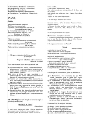 a) Romantismo - Arcadismo - Modernismo.
b) Parnasianismo - Barroco - Romantismo.
c) Arcadismo - Romantismo.
d) Barroco - Romantismo - Parnasianismo.
e) Romantismo - Parnasianismo - Modernismo.
27. (UFMS)
Poética
Estou farto do lirismo comedido
Do lirismo bem-comportado
Do lirismo funcionário público com livro de
[ponto expediente protocolo
[e manifestações de apreço ao sr. diretor.
Estou farto do lirismo que pára e vai
[averiguar no dicionário
o cunho vernáculo de um vocábulo.
Abaixo os puristas
Todas as palavras sobretudo os barbarismos
[universais
Todas as construções sobretudo as sintaxes
[de exceção
Todos os ritmos sobretudo os inumeráveis
[...]
— Não quero mais saber do lirismo que não
[é libertação.
(Fragmento de Poética, do livro Libertinagem,
de Manuel Bandeira.)
Com base 'no texto acima, é correto afirmar que:
a) o poeta sintetiza sua adesão à estética modernista,
abandonando o sentimentalismo convencional e
certos acentos simbolístas que marcaram parte de
seus primeiros trabalhos.
b) é clara a crítica ao rigor gramatical e à
padronização das formas poéticas que dominavam
a poesia da virada do século no Brasil.
c) nota-se um componente político expressivo no
texto, na crítica ao funcionalismo público que fecha
a primeira estrofê.
d) o tom de manifesto, bem caracterizado na segunda
estrofe com suas "palavras de ordem", justifica o
título do poema, Poética, ou seja, uma "teoria do
fazer poético" .
e) Manuel Bandeira deu pouca importância ao tema
amoroso em sua produção modernista, como bem
se pode perceber nesta crítica a todas as formas de
lirismo.
28. (UFJF-MG) Leia com atenção os textos a seguir e
responda às perguntas.
O "adeus" de Teresa
(Castro Alves)
A vez primeira que eu fitei Teresa, Como as plantas que
arrasta a correnteza, A valsa nos levou nos giros seus...
E amamos juntos... E depois na sala "Adeus" eu disse-lhe a
tremer co'a fala...
E, ela, corando, murmurou-me: "adeus."
Uma noite... entreabriu-se um reposteiro... E da alcova saía
um cavaleiro
Inda beijando uma mulher sem véus... Era eu... Era a pálida
Teresa!
"Adeus" lhe disse conservando-a presa...
E ela entre beijos murmurou-me: "adeus!"
Passaram tempos... séc'los de delírio Prazeres divinais...
gozos do Empíreo...
... Mas um dia voltei aos lares meus. Partindo eu disse -
"Voltarei!... descansa!..." Ela, chorando mais que uma
criança,
Ela em soluços murmurou-me: "adeus!"
Quando voltei... era o palácio em festa!...
E a voz d'Ela e de um homem lá na orquestra Preenchiam de
amor o azul dos céus. Entrei!... Ela me olhou branca...
surpresa! Foi a última vez que eu vi Teresa!...
E ela arquejando murmurou-me: "adeus!"
Teresa
(Manuel Bandeira)
A primeira vez .que vi Teresa
Achei que ela tinha pernas estúpidas
Achei também que a cara parecia uma perna
Quando vi Teresa de novo
Achei que os olhos eram muito mais velhos
[que o resto do corpo
(Os olhos nasceram e ficaram dez anos
[esperando que o resto do corpo nascesse)
Da terceira vez não vi mais nada
Os céus se misturaram com a terra
E o espírito de Deus voltou a se mover sobre
[a face das águas.
Com relação ao primeiro texto, pode-se afirmar que:
a) no Romantismo, uma expressão do tipo "fitei
Teresa" demonstra que os olhos têm função
secundária na descrição do perfil físico da amada.
b) no Romantismo, o poeta não exp(ime nenhum.
gesto de sensualidade, como prova a seqüência
"Prazeres divinais... gozos do Empíreo...".
c) o Romantismo explora novas imagens da mulher
amada, fugindo aos estereótipos dos estilos
literários anteriores, como prova a expressão
"pálida Teresa",
d) combinam-se as imagens do amor sensual e da
amada que se torna inatingível para o poeta,
dualidade comum no Romantismo.
e) aparece a aversão do poeta romântico à mulher
que se entrega à volúpia e ao prazer, desprezando
as normas éticas da sociedade.
Pode-se afirmar do segundo texto que:
a) idealiza a figura feminina do primeiro.
b) corrói ironicamente o primeiro.
c) apenas acentua a graça da mulher.
d) está carregado de sentimentalismo.
e) exalta a afetividade entre os personagens.
 