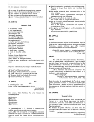 Os dois textos se relacionam:
a) por tratar de temáticas diametralmente opostas.
b) pelo tratamento respeitoso da figura feminina.
c) pela ausência de qualquer tensão erótica.
d) pelo contraste de linguagem e tratamento.
e) pela inadequação absoluta entre homem e mulher.
29. (lMS-SP)
Agora, ó José
É teu destino, ó José
a esta hora da tarde,
se encostar na parede,
as mãos para trás.
Teu paletó abotoado
de outro frio te guarda,
enfeita com três botões
tua paciência dura.
A mulher que tens, tão histérica,
tão histórica, desanima.
Mas, ó José, o que fazes?
Passeias no quarteirão
O teu passeio maneiro
e olhas assim e pensas,
o modo de olhar tão pálido.
(...)
Resiste, ó José. Deita, José,
dorme com tua mulher,
gira a aldraba de ferro pesadíssima.
O reino do céu é semelhante a um homem como você,
José.
(Adélia Prado)
O poema estabelece uma relação intertextual com
a) "José", de Mário de Andrade.
b) "E agora, José", de Oswald de Andrade.
c) "José", de Carlos Drummond de Andrade.
d) "E agora, José", de Roberto Drummond.
e) "José", de Vinicius de Moraes.
30. (UFMA) alta
alta
E a minha janela é alta
Como o olhar dos que seguiram o vôo do
primeiro balão
(Mário Quintana)
Nos versos, Mário Quintana faz uma incursão na
corrente poética:
a) romântica.
b) futurista.
c) simbolista.
d) concretista.
e) parnasiana.
31. (Puccamp-SP) T. E. Lawrence, o "Lawrence da
Arábia”, a chamava de Atlântida do deserto.
Agora, Ubar está começando a ressurgir das areias do
oásis de Ash Shisar. Encontra-se o mesmo padrão de
regência verbal das frases acima, respectivamente,
em:
a) Eles consideravam o padrasto como verdadeiro pai.
Pecava o tempo todo contra as normÇJs de
cortesia.
b) Ela soube consorciar seus interesses com os de
seus colegas.
Com muito cuidado, apresentaram desculpas a
todas as pessoas não atendidas.
c) Procurou consolá-Io da morte da mãe.
Ela excede todos os colegas em dedicação.
d) Ele se tornou um cidadão exemplar, depois daquele
fato desagradável.
Para o dia especial, adornou-se com colares e
brincos de mil cores.
e) Um grama contrabalança um centímetro cúbico de
água destilada.
Encarregou-o das missões mais difíceis.
32. (UFF-RJ)
Texto I
O nosso modernismo importa essencialmente, em sua
fase heróica, na libertação de uma série de recalques
históricos, sociais, étnicos, que são trazidos
triunfalmente à tona da consciência literária.
(CANDIDO, Antonio. Literatura e sociedade: estudos de
teoria e história literária. 5. ed. São Paulo, Nacional,
1976. p. 199.)
Texto II
No fundo do mato-virgem nasceu Macunaíma,
herói de nossa gente. Era preto retinto e filho do medo
da noite. Houve um momento em que o silêncio foi tão
grande escutando o murmurejo do Uraricoera, que a
índia tapanhumas pariu uma criança feia. Essa criança
é que chamaram de Macunaíma.
Já na meninice, fez coisas de sarapantar. De
primeiro passou mais de seis anos não falando. Si o
incitavam a falar exclamava:
— Ai! que preguiça!...
(ANDRADE, Mário de. Macunaíma, o herói sem
nenhum caráter. Brasília, CNPq, 1988. p. 5.)
Que elementos da caracterização do "herói de nossa
gente", presentes no texto 11, comprovam a afirmação
feita por Antonio Candido de que o Modernismo nos
libertou de uma série de recalques históricos, sociais e
étnicos?
33. (UNI-RIO)
Gare do infinito
Papai estava doente na cama e vinha um carro e um
homem e o carro ficava esperando no jardim.
Levaram-me para uma casa velha que fazia doces e
nos mudamos para a sala do quintal onde tinha uma
figueira na janela.
No desabar do jantar noturno a voz toda preta de
mamãe ia me buscar para a reza do Anjo que carregou
meu pai.
(ANDRADE, Oswald de. Memórias sentimentais
de João Miramar.)
 
