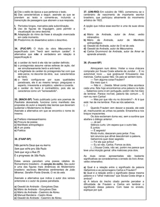 a) Cite o estilo de época a que pertence o texto.
b) Das características a seguir, assinale as que se
prendem ao texto e comente-as, incluindo a
transcrição de passagens que abonem a sua resposta.
I. Períodos longos, marcados pela subordinação.
II. Uso de figuras de linguagem, para permitir a
visualização da cena descrita.
III. Adaptação do ritmo da frase à situação vivenciada
em cada momento.
IV. Predomínio do dissertativo sobre o descritivo.
34. (PUC-SP) O título da obra Macunaíma é
especificado com "herói sem nenhum caráter". A
alternativa que não é verdadeira em relação à
especificação é:
a) o caráter do herói é ele não ter caráter definido.
b) o protagonista assume várias esferas de ação, daí
ser simultaneamente herói e anti-herói.
c) a fragilidade de caráter do protagonista faz com que
este perca, no decorrer da obra, sua característica
de herói.
d) o herói configura-se por suas qualidades
paradoxais, ele é ao mesmo tempo: preguiçoso e
esperto, irreverente e simpático, valente e covarde.
e) o caráter do herói é contraditório, pois ele se
caracteriza como um "sonsosabido".
35. (MACK-SP) Texto publicado junto aos poemas de
Paulicéia desvairada, funciona como manifesto das
propostas do autor a respeito das teorias que deveriam
sustentar o Modernismo no Brasil.
Assinale a alternativa em que se encontra o nome do
mesmo.
a) Prefácio interessantíssimo
b) Procura da poesia
c) Manifesto antropofágico
d) A um poeta
e) Poética
36. (FAAP-SP)
Não permita Deus que eu morra
Sem que volte pra São Paulo
Sem que veja a Rua 15
E o progresso de São Paulo.
Estes versos parodiam uma poesia célebre do
Romantismo brasileiro - A canção do exílio. Seu autor
é uma das figuras mais dinâmicas do Modernismo
brasileiro: escreveu Memórias sentimentais de João
Miramar, Serafim Ponte Grande, O rei da vela.
Assinale a alternativa que indica o autor dos versos
anteriores e o autor da poesia parodiada.
a) Oswald de Andrade - Gonçalves Dias
b) Mário de Andrade - Gonçalves Dias
c) Mário de Andrade - Casimiro de Abreu
d) Manuel Bandeira - Castro Alves
e) Oswald de Andrade - Casimiro de Abreu
37. (UNI-RIO) Em outubro de 1993, comemorou se o
centenário de nascimento de importante escritor
brasileiro, que participou ativamente do movimento
artístico de 1922.
A opção que indica esse escritor e uma de suas obras
é:
a) Mário de Andrade, autor de Amar, verbo
intransitivo.
b) Mário de Andrade, autor de Manifesto
antropofágico.
c) Oswald de Andrade, autor de O rei da vela.
d) Oswald de Andrade, autor de Macunaíma.
e) Carlos Drummond de Andrade, autor de Amar se
aprende amando.
38. (Fuvest-SP)
Almoçaram num átimo. Visitar a nova chácara
comprada por Sousa Costa adiante de Jundiaí ... E no
automóvel novo ... que gostosura! Entusiasmo das
meninas. Carlos quase feliz. Os pais se sentem bons.
— Tem alguma coisa Fraulein?
Ela meio que ri:
— Não é ... (hesita. Minal conta:) Mas acontece
cada uma. Nós hoje encontramos uma palavra na lição
... Sabemos como é em português, porém não há meio
de lembrar. Parece incrível, palavra tão comum ... E
nem eu nem Carlos!
— Mas por que não viu no dicionário? - Aí é que
está: hei de me lembrar. Pois se nós sabemos.
(...)
Quando Fraulein vem descer a escada, ele está
ali, machucando as unhas na parede. Emaranha-a nos
braços impacientes.
Os dois exclamam duma vez, sem a surdina que
abafara o diálogo anterior:
— Já sei!
Silêncio curto. Um espera que o outro fale.
E juntos:
— É segredo!
Rindo muito, desceram para jantar. Frau
lein anuncia que afinal descobriram a palavra,
Geheimnis quer dizer segredo:
— Foi ela que achou!
— Eu só não, Carlos. Fomos os dois.
(...) Sousa Costa, não sei, porém me parece que
teve uma intuição genial: olha malicioso pros dois.
As duas cenas apresentadas são bastante
significativas se considerarmos o enredo do livro Amar,
verbo intransitivo.
a) Qual é a relação entre o significado da palavra
Geheimnis e as personagens Carlos e Fraulein?
b) Qual é a relação entre o significado dessa mesma
palavra e o "olhar malicioso" que Sousa Costa dirige a
ambos?
c) A leitura do trecho citado permite perceber a
dificuldade de Fraulein e Carlos em lembrar o
significado dessa palavra. Com base no enredo,
explique por quê.
 