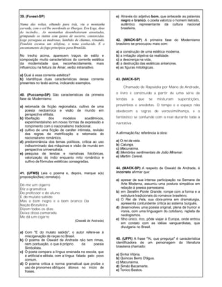39. (Fuvest-SP)
Numa das voltas, olhando para trás, viu a montanha
curvada, com o sol lhe mordendo as ilhargas. Era Loge, deus
do incêndio... As montanhas desembestavam assustadas,
grimpando os itatins com gestos de socorro, contorcidas.
Loge perseguia as medrosas, lambido de chamas, trinando.
Fraulein escutou um xilofone, o tema conhecido. E o
encantamento do fogo principiou para Brunilda.
No trecho acima, aparecem traços de estilo e
composição muito característicos da corrente estética
da modernidade que, reconhecidamente, mais
influenciou na feitura de Amar, verbo intransitivo.
a) Qual é essa corrente estética?
b) Identifique duas características dessa corrente
presentes no texto acima, indicando exemplos.
40. (Puccamp-SP) São características da primeira
fase do Modernismo:
a) retomada da ficção regionalista, cultivo de uma
poesia neobarroca e visão de mundo em
perspectiva elitista.
b) libertação dos modelos acadêmicos,
experimentalismo em novas formas de expressão e
rompimento com o nacionalismo tradicional.
c) cultivo de uma ficção de caráter intimista, revisão
das regras de metrificação e retomada do
nacionalismo romântico.
d) predominância dos temas políticos, crítica ao uso
indiscriminado das máquinas e visão de mundo em
perspectiva universalista.
e) pesquisa de lendas e narrativas folclóricas,
valorização do índio enquanto mito romântico e
cultivo de fórmulas estéticas consagradas.
41. (UFMS) Leia o poema e, depois, marque a(s)
proposição(ões) correta(s).
Dê-me um cigarro
Diz a gramática
Do professor e do aluno
E do mulato sabido
Mas o bom negro e o bom branco Da
Nação Brasileira
Dizem todos os dias
Deixa disso camarada
Me dá um cigarro
(Oswald de Andrade)
a) Com "E do mulato sabido", o autor refere-se à
miscigenação de raças no Brasil.
b) O poema de Oswald de Andrade não tem rimas,
nem pontuação, o que é próprio da poesia
Simbolista.
c) O poeta compara a língua ensinada na escola, que
é artificial e elitista, com a língua falada pelo povo
comum.
d) O poema critica a norma gramatical que proíbe o
uso de pronomes oblíquos átonos no início de
frases.
e) Através do adjetivo bom, que antecede as palavras
negro e branco, o poeta valoriza o homem iletrado,
autêntico representante da cultura nacional
brasileira.
42. (MACK-SP) A primeira fase do Modernismo
brasileiro se preocupou mais com:
a) a construção de uma estética moderna.
b) a imitação objetiva da realidade.
c) a descrença na vida.
d) a destruição das estéticas anteriores.
e) as figuras mitológicas.
43. (MACK-SP)
Chamado de Rapsódia por Mário de Andrade,
o livro é construído a partir de uma série de
lendas a que se misturam superstições,
provérbios e anedotas. O tempo e o espaço não
obedecem a regras de verossimilhança, e o
fantástico se confunde com o real durante toda a
narrativa.
A afirmação faz referência à obra:
a) O rei da vela.
b) Calunga.
c) Macunaíma.
d) Memórias sentimentais de João Miramar.
e) Martim Cererê.
44. (MACK-SP) A respeito de Oswald de Andrade, é
incorreto afirmar que:
a) apesar de sua intensa participação na Semana de
Arte Moderna, assumiu uma postura simpática em
relação à poesia parnasiana.
b) em Serafim Ponte Grande, rompe com a forma e a
estrutura tradicionais do romance brasileiro.
c) O Rei da Vela, sua obra-prima em dramaturgia,
apresenta contundente crítica ao sistema burguês.
d) desenvolveu uma poesia original, plena de humor e
ironia, com uma linguagem do cotidiano, repleta de
neologismos.
e) filho único, rico, pôde viajar à Europa, onde entrou
em contato com as idéias vanguardistas, que
divulgaria no Brasil.
45. (UFPI) A frase "Ai, que preguiça" é característica
identificadora de um personagem da literatura
brasileira chamado:
a) Sinhá Vitória.
b) Quincas Berro D'água.
c) Macunaíma.
d) Simão Bacamarte.
e) Tonico Bastos.
 