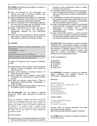 46. (UFRS) Sobre Macunaíma, de Mário de Andrade, é
correto afirmar que
a) narra as aventuras de um personagem que
percorre boa parte do território brasileiro para
encontrar um animal de estimação.
b) expõe a trajetória de três irmãos que se unem para
enfrentar Wenceslau Pietro Pietra, um aristocrata
paulista inimigo das vanguardas modernistas.
c) narra as aventuras de um personagem malandro
em busca de um amuleto que ele descobrE1 estar
sob os cuidados de Wenceslau Pietro Pietra.
d) relata as experiências de um herói sem nenhum
caráter que, ao conviver com operários e
camponeses, engaja-se em uma organização
sindical.
e) relata uma série de lendas do folclore brasileiro
para ilustrar a trajetória do herói da narrativa, um
índio nascido no início da colonização do Brasil.
47. (FEI-SP)
Macunaíma estendeu os braços sussurrando: - Ai!...
que preguiça!...
— Ora vamos!... Vamos?
— Pois sim...
Então Piaimã fez pra ele como fizera pro
chofer, carregou o herói nas costas de cabeça pra baixo
prendidos os pés nos buracos das orelhas.
A respeito do fragmento acima, marque a alternativa
correta.
a) nesse famoso romance moderno, Mário de Andrade
limita-se à crítica da burguesia e seus valores de
vida corrompidos
b) nesse conto, Oswald de Andrade analisou um
"herói sem nenhum caráter"
c) nessa "rapsódia", como a designou o autor, Mário
de Andrade, fica caracterizado o caráter indolente
do herói
d) d) Mário de Andrade, cognominado o "Papa do
Modernismo", também escreveu Libertinagem e
Estrela da tarde
e) nessa obra, Mário de Andrade rejeita o modo de ser
do brasileiro e critica o Parnasianismo
48. (Puccamp-SP) Leia com atenção o seguinte
excerto de Amar, verbo intransitivo, de Mário de
Andrade:
Vejam por exemplo a Alemanha, que-dê raça mais forte?
Nenhuma. E justamente porque mais forte e indestrutível
neles o conceito de família. Os filhos nascem robustos. As
mulheres são grandes e claras. São fecundas. O nobre destino
do homem é se conservar sadio e procurar esposa
prodigiosamente sadia. De raça superior, como ela, Fraulein.
Os negros são de raça inferior. Os índios também. Os
portugueses também.
No excerto acima,
a) encontram-se as convicções autênticas do escritor
Mário de Andrade quanto à superioridade racial dos
alemães, que ele ardilosamente atribui a Fraulein,
tornando-a seu porta-voz.
b) o narrador utiliza uma técnica narrativa que gera o
máximo distanciamento entre ele e a personagem,
qual uma câmera que só capta a exterioridade de
um objeto.
c) o nacionalismo de Mário de Andrade faz com que
ele caricaturize o germanismo de Fraulein, já que o
objetivo da narrativa é demonstrar a superioridade
da cultura brasileira sobre as demais.
d) surge, provocadoramente, a tese da "superioridade
racial" do alemão, encarnada em Fraulein, que esta
deverátestar no confronto com a suposta
"inferioridade dos latinos", encarnada no
adolescente Carlos.
e) quem de fato está narrando é o chefe da família
Sousa Costa, que admira a disciplina germânica e
por esta razão contratou Fraulein como preceptora
na iniciação sexual de seu filho Carlos.
49. (Unifor-CE) "O livro promove o encontro de lendas
indígenas com a vida brasileira cotidiana, de mistura
com lendas e tradições populares. O espaço e o tempo
são arbitrários, o fantástico assume um ar de coisa
corriqueira e o lirismo da mitologia se funde a cada
passo com a piada, a brincadeira, a malandragem
nacional que seu protagonista encarna."
O texto está falando de:
a) O guarani.
b) Macunaíma.
c) Os sertões.
d) Urupês.
e) Fogo morto.
50. (UFOP-MG) Considere os poemas de PauBrasil,
abaixo transcritos, da subsérie Poemas da
Colonização, e responda às questões.
Relicário
No baile da Corte
Foi o Conde d'Eu quem disse Pra
Dona Benvinda
Que farinha de Suruí
Pinga de Parati
Fumo de Baependi
É comê bebê pitá e caí
senhor feudal
Se Pedro Segundo Vier aqui
Com história
Eu boto ele na cadeia
a) Que visão os poemas expressam das elites
dominantes do Brasil colonial?
b) Em que essa visão difere da tradição romântica?
51. (UFRS) Sobre a poesia de Oswald de Andrade é
correto afirmar que:
 
