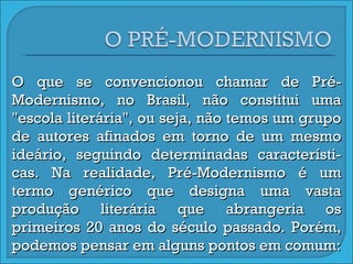 O que se convencionou chamar de Pré-Modernismo, no Brasil, não constitui uma "escola literária", ou seja, não temos um grupo de autores afinados em torno de um mesmo ideário, seguindo determinadas característi-cas. Na realidade, Pré-Modernismo é um termo genérico que designa uma vasta produção literária que abrangeria os primeiros 20 anos do século passado. Porém, podemos pensar em alguns pontos em comum: 