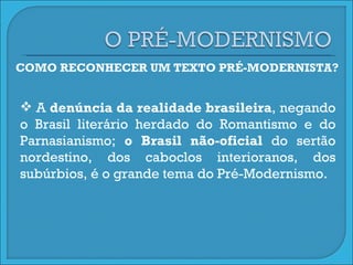 COMO RECONHECER UM TEXTO PRÉ-MODERNISTA? A  denúncia da realidade brasileira , negando o Brasil literário herdado do Romantismo e do Parnasianismo;  o Brasil não-oficial  do sertão nordestino, dos caboclos interioranos, dos subúrbios, é o grande tema do Pré-Modernismo.  