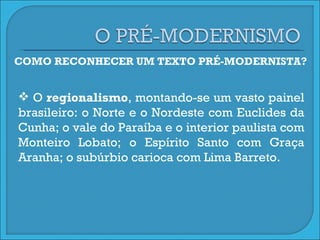 COMO RECONHECER UM TEXTO PRÉ-MODERNISTA? O  regionalismo , montando-se um vasto painel brasileiro: o Norte e o Nordeste com Euclides da Cunha; o vale do Paraíba e o interior paulista com Monteiro Lobato; o Espírito Santo com Graça Aranha; o subúrbio carioca com Lima Barreto.  