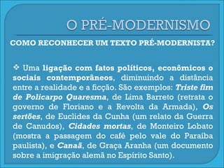 COMO RECONHECER UM TEXTO PRÉ-MODERNISTA? Uma  ligação com fatos políticos, econômicos o sociais contemporâneos , diminuindo a distância entre a realidade e a ficção. São exemplos:  Triste fim de Policarpo Quaresma , de Lima Barreto (retrata o governo de Floriano e a Revolta da Armada),  Os sertões , de Euclides da Cunha (um relato da Guerra de Canudos),  Cidades mortas , de Monteiro Lobato (mostra a passagem do café pelo vale do Paraíba paulista), e  Canaã , de Graça Aranha (um documento sobre a imigração alemã no Espírito Santo).  