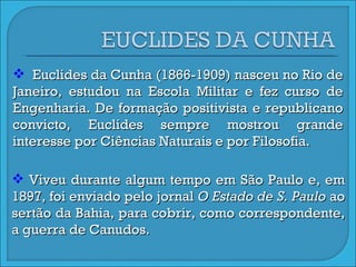 Euclides da Cunha (1866-1909) nasceu no Rio de Janeiro, estudou na Escola Militar e fez curso de Engenharia. De formação positivista e republicano convicto, Euclides sempre mostrou grande interesse por Ciências Naturais e por Filosofia.  Viveu durante algum tempo em São Paulo e, em 1897, foi enviado pelo jornal  O Estado de S. Paulo  ao sertão da Bahia, para cobrir, como correspondente, a guerra de Canudos. 