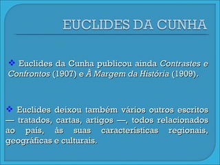 Euclides da Cunha publicou ainda  Contrastes e Confrontos  (1907) e  À Margem da História  (1909). Euclides deixou também vários outros escritos — tratados, cartas, artigos —, todos relacionados ao país, às suas características regionais, geográficas e culturais. 