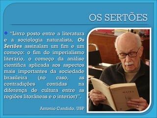 “ Livro posto entre a literatura e a sociologia naturalista,  Os Sertões  assinalam um fim e um começo: o fim do imperialismo literário, o começo da análise científica aplicada aos aspectos mais importantes da sociedade brasileira (no caso, as contradições contidas na diferença de cultura entre as regiões litorâneas e o interior)”. Antonio Candido, USP 