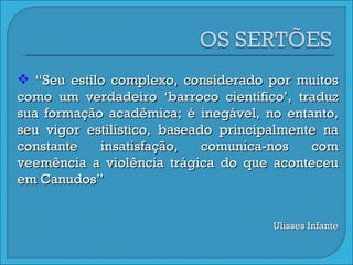 “ Seu estilo complexo, considerado por muitos como um verdadeiro ‘barroco científico’, traduz sua formação acadêmica; é inegável, no entanto, seu vigor estilístico, baseado principalmente na constante insatisfação, comunica-nos com veemência a violência trágica do que aconteceu em Canudos” Ulisses Infante 