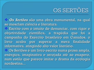 Os Sertões  são uma obra monumental, na qual se mesclam ciência e literatura.  Escrito com o intuito de denunciar, com rigor e objetividade científica, a tragédia que foi a campanha do Exército brasileiro em Canudos, o livro acaba por superar a mera finalidade informativa, atingindo alto valor literário.  Os Sertões é um livro escrito numa prosa ampla, enérgica, imaginativa e arrojada até ao exagero, num estilo que parece imitar o drama da ecologia nordestina... 