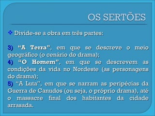 Divide-se a obra em três partes:  “ A Terra” , em que se descreve o meio geográfico (o cenário do drama);  “ O Homem” , em que se descrevem as condições da vida no Nordeste (as personagens do drama);  “ A Luta”, em que se narram as peripécias da Guerra de Canudos (ou seja, o próprio drama), até o massacre final dos habitantes da cidade arrasada. 
