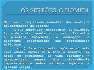 Não tem o raquitismo exaustivo dos mestiços neurastênicos do litoral. A sua aparência, entretanto, ao primeiro lance de vista, revela o contrário. Falta-lhe a plástica impecável, o desempeno, a estrutura corretíssima das organizações atléticas. (...) Este contraste impõe-se ao mais leve exame. Revela-se a todo o momento, em todos os pormenores da vida sertaneja — caracterizado sempre pela intercadência impressionadora entre extremos impulsos e apatias longas. 