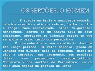 ... E surgia na Bahia o anacoreta sombrio, cabelos crescidos até aos ombros, barba inculta e longa; face escaveirada; olhar fulgurante; monstruoso, dentro de um hábito azul de brim americano; abordoado ao clássico bastão em que se apóia o passo tardo dos peregrinos. É desconhecida a sua existência durante tão longo período. Um velho caboclo, preso em Canudos nos últimos dias da campanha, disse-me algo a respeito, mas vagamente, sem precisar datas, sem pormenores característicos. Conhecera-o nos sertões de Pernambuco, um ou dous anos depois da partida do Crato. 