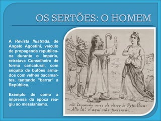 A  Revista Ilustrada , de Angelo Agostini, veículo de propaganda republica-na durante o Império, retratava Conselheiro de forma caricatural, com séquito de bufões arma-dos com velhos bacamar-tes, tentando "barrar" a República. Exemplo de como a imprensa da época rea-giu ao messianismo. 