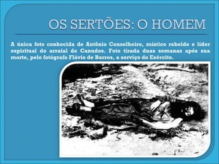 A única foto conhecida de Antônio Conselheiro, místico rebelde e líder espiritual do arraial de Canudos. Foto tirada duas semanas após sua morte, pelo fotógrafo Flávio de Barros, a serviço do Exército.  
