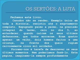 Fechemos este livro. Canudos não se rendeu. Exemplo único em toda a História, resistiu até o esgotamento completo. Expugnado palmo a palmo, na precisão integral do termo, caiu no dia 5, ao entardecer, quando caíram os seus últimos defensores, que todos morreram. Eram quatro apenas: um velho, dois homens feitos e uma criança, na frente dos quais rugiam raivosamente cinco mil soldados. Forremo-nos à tarefa de descrever os seus últimos momentos. Nem poderíamos fazê-lo. Esta página, imaginamo-la sempre profundamente 