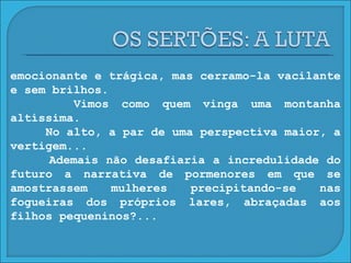 emocionante e trágica, mas cerramo-la vacilante e sem brilhos. Vimos como quem vinga uma montanha altíssima. No alto, a par de uma perspectiva maior, a vertigem... Ademais não desafiaria a incredulidade do futuro a narrativa de pormenores em que se amostrassem mulheres precipitando-se nas fogueiras dos próprios lares, abraçadas aos filhos pequeninos?... 
