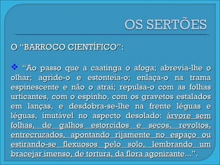 O “BARROCO CIENTÍFICO”: “ Ao passo que a caatinga o afoga; abrevia-lhe o olhar; agride-o e estonteia-o; enlaça-o na trama espinescente e não o atrai; repulsa-o com as folhas urticantes, com o espinho, com os gravetos estalados em lanças, e desdobra-se-lhe na frente léguas e léguas, imutável no aspecto desolado:  árvore sem folhas, de galhos estorcidos e secos, revoltos, entrecruzados, apontando rijamente no espaço ou estirando-se flexuosos pelo solo, lembrando um bracejar imenso, de tortura, da flora agonizante ...”. 
