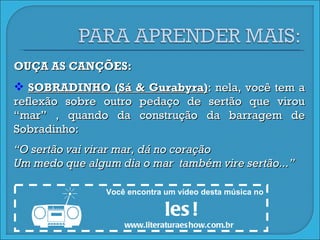 OUÇA AS CANÇÕES: SOBRADINHO (Sá & Gurabyra) : nela, você tem a reflexão sobre outro pedaço de sertão que virou “mar” , quando da construção da barragem de Sobradinho: “ O sertão vai virar mar, dá no coração Um medo que algum dia o mar  também vire sertão...” Você encontra um vídeo desta música no  les! www.literaturaeshow.com.br  