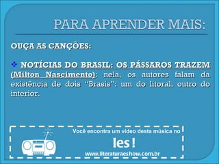 OUÇA AS CANÇÕES: NOTÍCIAS DO BRASIL: OS PÁSSAROS TRAZEM (Milton Nascimento) : nela, os autores falam da existência de dois “Brasis”: um do litoral, outro do interior. Você encontra um vídeo desta música no  les! www.literaturaeshow.com.br  