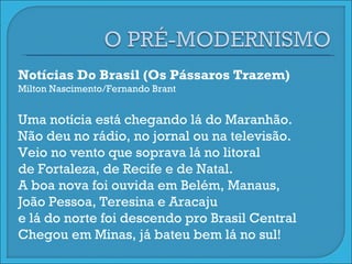 Notícias Do Brasil (Os Pássaros Trazem) Milton Nascimento/Fernando Brant Uma notícia está chegando lá do Maranhão. Não deu no rádio, no jornal ou na televisão. Veio no vento que soprava lá no litoral de Fortaleza, de Recife e de Natal. A boa nova foi ouvida em Belém, Manaus, João Pessoa, Teresina e Aracaju e lá do norte foi descendo pro Brasil Central Chegou em Minas, já bateu bem lá no sul! 
